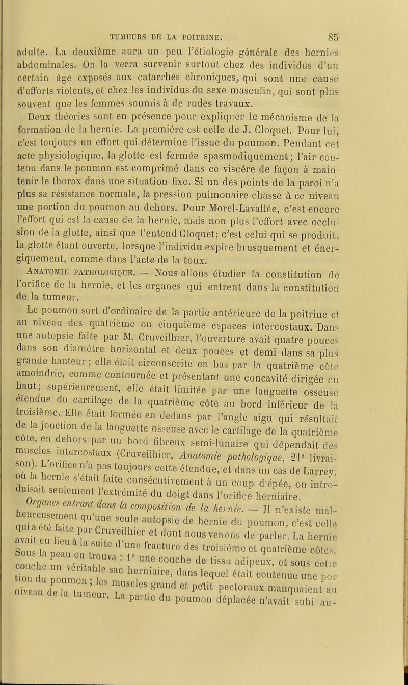 adulte. La deuxième aura un peu Fétiologie générale des hernies abd ominales. On la verra survenir surtout chez des individus d'un certain âge exposés aux catarrhes chroniques, qui sont une cause d'efforts violents, et chez les individus du sexe masculin, qui sont plus souvent que les femmes soumis à de rudes travaux. Deux théories sont en présence pour expliquer le mécanisme de la formation de la hernie. La première est celle de J. Cloquet. Pour lui, c'est toujours un effort qui détermine l'issue du poumon. Pendant cet acte physiologique, la glotte est fermée spasmodiquement; l'air con- tenu dans le poumon est comprimé dans ce viscère de façon à main- tenir le thorax dans une situation fixe. Si un des points de la paroi n'a plus sa résistance normale, la pression pulmonaire chasse à ce niveau une portion du poumon au dehors. Pour Morel-Lavallée, c'est encore l'effort qui est la cause de la hernie, mais non plus l'effort avec occlu- sion de la glotte, ainsi que l'entend Cloquet; c'est celui qui se produit, la glotte étant ouverte, lorsque l'individu expire brusquement et énei- giquement, comme dans l'acte de la toux. ^ Anatomie pathologique. — Nous allons étudier la constitution de l'orifice de la hernie, et les organes qui entrent dans la constitution de la tumeur. Le poumon sort d'ordinaire de la partie antérieure de la poitrine et au niveau des quatrième ou cinquième espaces intercostaux. Dans une autopsie faite par M. Cruveilhier, l'ouverture avait quatre pouces- dans son diamètre horizontcil et deux pouces et demi dans sa plus grande hauteur; elle était circonscrite en bas par la quatrième côte amomdrie, connue contournée et présentant une concavité dirigée en haut; supérieurement, elle était limitée par une languette osseuse étendue du cartilage de la quatrième côte au bord inférieur de la troisième. Elle était formée en dedans par l'angle aigu qui résultait de la jonction de la languette osseuse avec le cartilage de la quatrième cote, en dehors par un bord fibreux semi-lunaire qui dépendait de. muscles intercostaux (Cruveilhier, Anatomie pathologique, livrai- son). L orifice n'a pas toujours cette étendue, et dans un cas de Larrey ou la herme s était faite consécutivement à un coup d épée, on intro- duisait seulement l'extrémité du doigt dans l'orifice herniaire Organes, entrant dans la composition de la hernie. - Il n'existe mal- quiréTér^r^ p' ''r ^'^ ^«^''^ ^'e^t celle av iî e ^T.T ^.''^^^^«^ ^'ont nous venons de parler, La hernie So ''''''''' troisième et quatrième côtes Tn du poumon il?'' ''''' ^^^'^^^ Por Teau de là tume T'' ^''''^ '''''' ^''''''''^ manquaient au delà tumeur. La partie du poumon déplacée n'avait subi au-