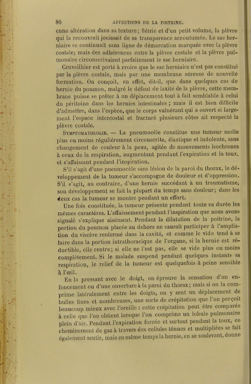 cune alléralion dans sa texture ; flétrie et d'un petit volume, la plèvre qui la recouvrait jouissait de sa transparence accoutumée. Le sac her- niaire se continuait sans ligne de démarcation marquée avec la plèvre costale; mais des adhérences entre la plèvre costale et la plèvre pul- monaire circonscrivaient parfaitement le sac herniaire. Cruveilhier est porté à croire que le sac herniaire n'est pas constitué par la plèvre costale, naais par une membrane séreuse de nouvelle formation. On conçoit, en effet, dit-il, que dans quelques cas de hernie du p.oumon, malgré le défaut de laxité de la plèvre, cette mem- brane puisse se prêter à un déplacement tout à fait semblable à celui du péritoine dans les hernies intestinales ; mais il est bien difficile d'admettre, dans l'espèce, que le corps vulnérant qui a ouvert si large- ment l'espace intercostal et fracturé plusieurs côtes ait respecté la plèvre costale. Symptomatologie. — La pneumocèle constitue une tumeur molle plus ou moins régulièrement circonscrite, élastique et indolente, sans changement de couleur à la peau, agitée de mouvements isochrones à ceux de la respiration, augmentant pendant l'expiration et la toux, et s'affaissant pendant l'inspiration. S'il s'agit d'une pneumocèle sans lésion de la paroi du thorax, le dé- veloppement de la tumeur s'accompagne de douleur et d'oppression. S'il s'agit, au contraire, d'une hernie succédant à un traumatisme, son développement se fait la plupart du temps sans douleur; dans les deux cas la tumeur se montre pendant un effort. Une fois constituée, la tumeur présente pendant toute sa durée les mêmes caractères. L'affaissement pendant l'inspiration que nous avons signalé s'explique aisément. Pendant la dilatation de la poitrine, la portion du poumon placée au dehors ne saurait participer à l'amplia- tion du viscère renfermé dans la cavité, et comme le vide tend à se faire dans la portion intrathoracique de l'organe, si la hernie est ré- ductible, elle rentre; si elle ne l'est pas, elle se vide plus ou moins complètement. Si le malade suspend pendant quelques instants sa respiration, le relief de la tumeur est quelquefois à peine sensible à l'œil. . En la pressant avec le doigt, on éprouve la sensation d un en- foncement ou d'une ouverture à la paroi du thorax; mais si on la com- prime latéralement entre les doigts, on y sent un déplacement de bulles fines et nombreuses, une sorte de crépitation que l'on perçoit beaucoup mieux avec l'oreille : cette crépitation peut être comparée à celle que l'on obtient lorsque l'on comprime un lobule pulmonaire plein d'air. Pendant l'expiration forcée et surtout pendant la toux, ce cheminement de gaz à travers des cellules ténues et multipliées se fait également sentir, mais en môme temps la hernie, en se soulevant, donne