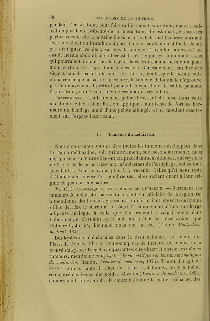 pendant l'inspiralion, pour faire saillie dans l'expiralion, mais la col-' leclion purulente présente de la Iluctuation, clic est mate, et dans les parties voisines de la poitrine il existe aussi de la inatité correspondant avec une affection intralhoracique ; il nous paraît donc difficile de ne pas distinguer les deux variétés de tumeur. Gruveilhier a observé un cas de hernie abdominale intercostale, et Cloquet en cite un autre cas qui pourraient donner le change, et faire croire à une hernie du pou- mon, surtout s'il s'agit d'une eiUérocèle. Généralement, ces hernies siègent dans la partie inférieure du thorax, tandis que la hernie pul- monaire occupe la partie supérieure, la tumeur abdominale n'éprouve pas de mouvement de reirait pendant l'inspiration, de saillie pendant l'expiration; on n'y sent aucune crépitation vésiculaire. Traitement. — Un traitement palliatif est seul de mise dans celte affection : le taxis étant fait, on appliquera au niveau de l'oriflce her- niaire un bandage muni d'une pelote allongée et se moulant exacte- ment sur l'espace intercostal. II. —Tumeurs du médiastin. Nous comprenons sous ce titre toutes les tumeurs développées dans la région médiastine, soit primitivement, soit secondairement; mais déjà plusieurs d'entre elles ont été précédemment étudiées, anévrysmes de l'aorte et des gros vaisseaux, néoplasmes de l'œsophage, collections purulentes. Nous n'avons plus à y revenir. Celles qu'il nous reste à étudier sont encore fort nombreuses ; elles varient quant à leur ori- gine et quant à leur nature. Variétés anatomiques des tumeurs du médiastin. — Rarement les tumeurs du médiastin naissent dans le tissu cellulaire de la région. On a mentionné des tumeurs graisseuses qui formaient unesorlede lipome diffus derrière le sternum; il s'agit là simplement d'une surcharge adipeuse analogue à celle que l'on rencontre vulgairement dans l'abdomen, et c'est ainsi qu'il faut interpréler les observations que Fothergill, Jurine, Lieulaud nous ont laissées (Daudé, MoiHpellier médical, 1871). Des kystes ont été signalés dans le tissu cellulaire du médiastin. Pless, de Greifswald, sur trente-cinq cas de tumeurs du médiastin, a trouvé six kystes; Riegel, sur quarante-deux observations de ces mômes tumeurs, mentionne cinq kystes {Revue critique sur les tumeurs malignes du médiastin, Rendu, Archives de médecine, 1875). Tantôt il s^agit de kystes simples, tantôt il s'agit de kystes hydatiques; on y a même rencontré des kystes dermoïdes. Gorùon {Archives de médecine, 1820j en a recueilli un exemple : le contenu était de la matière sébacée, des