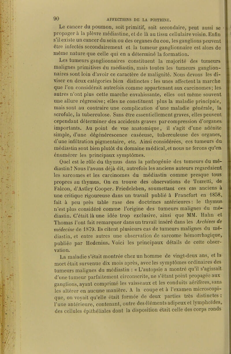 Le cancer du poumon, soit primitif, soit secondaire, peut aussi se ■ propager à la plèvre médiastine, et de là au tissu cellulaire voisin. Enfin s'il existe un cancer du sein ou des organes du cou, les ganglions peuvent être infectés secondairement et la tumeur ganglionnaire est alors de môme nature que celle qui en a déterminé la formation. Les tumeurs ganglionnaires constituent la majorité des tumeurs malignes primitives du médiastin, mais toutes les tumeurs ganglion- naires sont loin d'avoir ce caractère de malignité. Nous devons les di- viser en deux catégories bien distinctes : les unes affectent la marche que l'on considérait autrefois comme appartenant aux carcinomes; les autres n'ont plus cette marche envahissante, elles ont même souvent une allure régressive; elles ne constituent plus la maladie principale, mais sont au contraire une complication d'une maladie générale, la scrofule, la tuberculose. Sans être essentiellement graves, elles peuvent cependant déterminer des accidents graves par compression d'organes importants. Au point de vue anatomique, il s'agit d'une adénite simple, d'une dégénérescence caséeuse, tuberculeuse des organes, d'une infiltration pigmentaire, etc. Ainsi considérées, ces tumeurs du médiastin sont bien plutôt du domaine médical, et nous ne ferons qu'ea énumérer les principaux symptômes. Quel est le rôle du thymus dans la pathogénie des tumeurs du mé- diastin? Nous l'avons déjà dit, autrefois les anciens auteurs regardaient les sarcomes et les carcinomes du médiastin comme presque tous propres au thymus. On en trouve des observations de Tozzetti, de Falcon, d'Astley Gooper. Friedeleben, soumettant ces cas anciens à une critique rigoureuse dans un travail publié à Francfort en 1858, fait à peu près table rase des doctrines antérieures: le thymus- n'est plus considéré comme l'origine des tumeurs malignes du mé- diastin. C'était là une idée trop exclusive, ainsi que MM. Hahn et Thomas l'ont fait remarquer dans un travail inséré dans les Archives de médecine de 1879. Ils citent plusieurs cas de tumeurs malignes du mé- diastin, et entre autres une observation de sarcome hémorrhagique, publiée par Hedenius. Voici les principaux détails de cette obser- vation. La maladie s'était montrée chez un homme de vingt-deux ans, et la mort était survenue dix mois après, avec les symptômes ordinaires des tumeurs malignes du médiastin : « L'autopsie a montré qu'il s'agissait d'une tumeur parfaitement circonscrite, ne s'étant point propagée aux ganglions, ayant comprimé les vaisseaux et les conduits aérifères, sans les altérer en aucune manière. A la coupe et à l'examen microscopi- que, on voyait qu'elle était formée de deux parties très distinctes : l'une antérieure, contenant, outre des éléments adipeux et lymphoïdes, des cellules épithélialcs dont la disposition était celle des corps ronds
