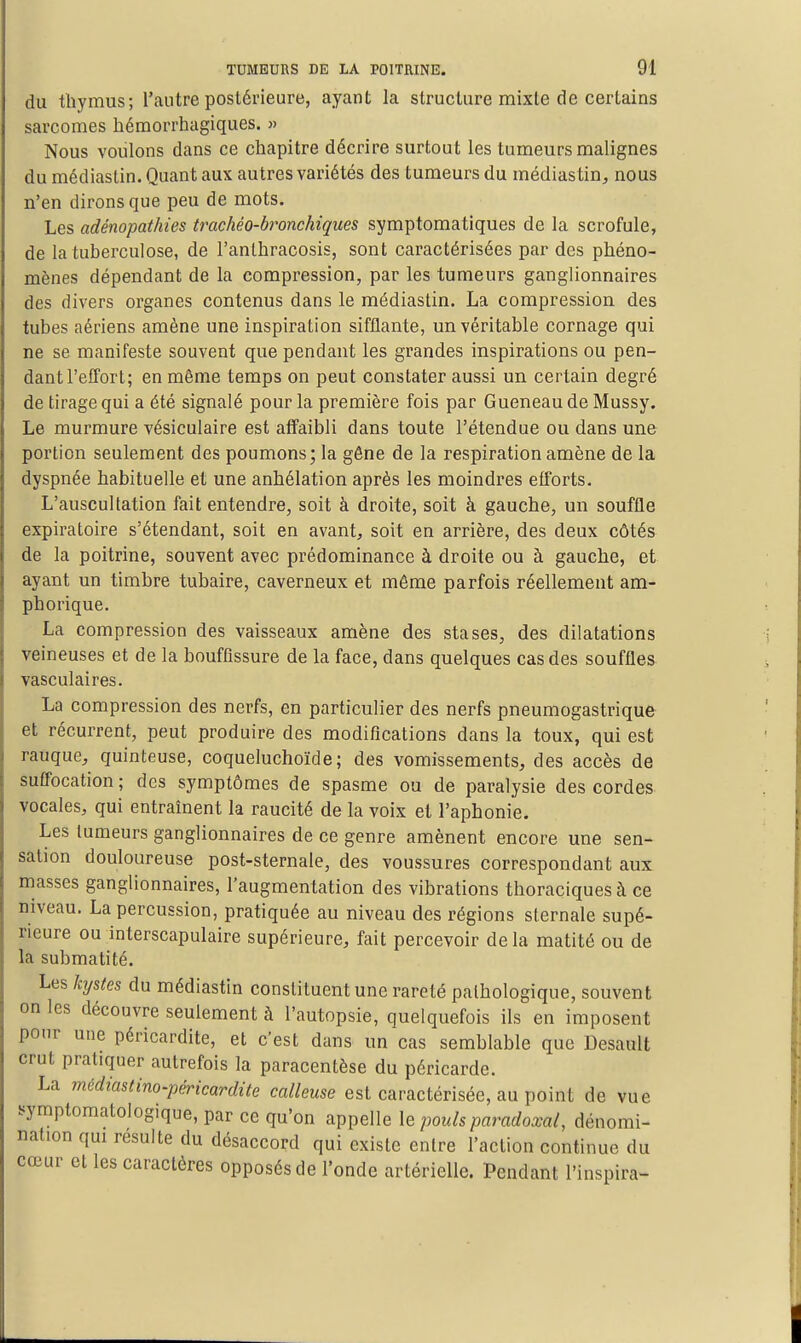 du thymus; l'autre postérieure, ayant la structure mixte de certains sarcomes hémorrhagiques. » Nous voulons dans ce chapitre décrire surtout les tumeurs malignes du médiastin. Quant aux autres variétés des tumeurs du médias tin^ nous n'en dirons que peu de mots. Les adénopathies trachéo-bronchiques symptomatiques de la scrofule, de la tuberculose, de l'anthracosis, sont caractérisées par des phéno- mènes dépendant de la compression, par les tumeurs ganglionnaires des divers organes contenus dans le médiastin. La compression des tubes aériens amène une inspiration sifflante, un véritable cornage qui ne se manifeste souvent que pendant les grandes inspirations ou pen- dant l'effort; en même temps on peut constater aussi un certain degré de tirage qui a été signalé pour la première fois par Queneau de Mussy. Le murmure vésiculaire est affaibli dans toute l'étendue ou dans une portion seulement des poumons; la gêne de la respiration amène de la dyspnée habituelle et une anhélation après les moindres efforts. L'auscultation fait entendre, soit à droite, soit à gauche, un souffle expiratoire s'étendant, soit en avants soit en arrière, des deux côtés de la poitrine, souvent avec prédominance à droite ou à gauche, et ayant un timbre tubaire, caverneux et même parfois réellement am- phorique. La compression des vaisseaux amène des stases, des dilatations veineuses et de la bouffissure de la face, dans quelques cas des souffles vasculaires. La compression des nerfs, en particulier des nerfs pneumogastrique et récurrent, peut produire des modifications dans la toux, qui est rauque, quinteuse, coqueluchoïde; des vomissements, des accès de suffocation ; des symptômes de spasme ou de paralysie des cordes vocales, qui entraînent la raucité de la voix et l'aphonie. Les fumeurs ganglionnaires de ce genre amènent encore une sen- sation douloureuse post-sternale, des voussures correspondant aux masses ganglionnaires, l'augmentation des vibrations thoraciquesà ce niveau. La percussion, pratiquée au niveau des régions sternale supé- rieure ou interscapulaire supérieure, fait percevoir de la matité ou de la submatité. Les kystes du médiastin constituent une rareté pathologique, souvent on les découvre seulement à l'autopsie, quelquefois ils en imposent pour une péricardite, et c'est dans un cas semblable que Desault crut pratiquer autrefois la paracentèse du péricarde. La médiastino-péricardite calleuse est caractérisée, au point de vue symptomatologique, par ce qu'on appelle le pouls paradoxal, dénomi- nation qm résulte du désaccord qui existe entre l'action continue du cœur et les caractères opposés de l'onde artérielle. Pendant l'inspira-