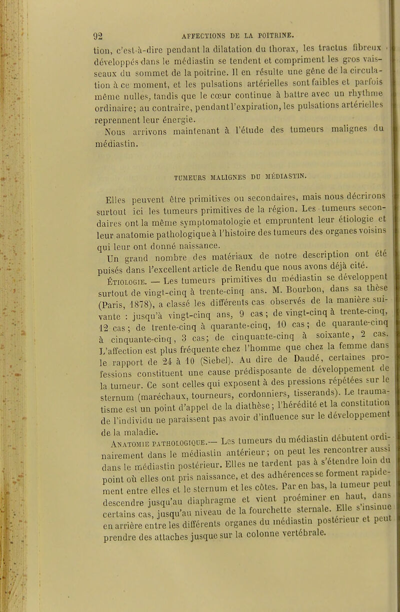 tion, c'esl-à-dire pendant la dilatation du thorax, les tractus fibreux développL^s dans le médiastin se tendent et compriment les gros vais- seaux du sommet de la poitrine. 11 en résulte une géne de la circula- tion à ce moment, et les pulsations artérielles sont faibles et parfois même nulles, tandis que le cœur continue à battre avec un rhythnie ordinaire; au contraire, pendantl'expiration, les pulsations artérielles reprennent leur énergie. Nous arrivons maintenant à l'élude des tumeurs malignes du médiastin. TUMEURS MALIGNES DU MÉDIASTIN. Elles peuvent être primitives ou secondaires, mais nous décrirons surtout ici les tumeurs primitives de la région. Les tumeurs secon- daires ont la même symptomatologie et empruntent leur étiologie et leur anatomie pathologique à Thistoire des tumeurs des organes voisms qui leur ont donné naissance. Un grand nombre des matériaux de notre description ont été puisés dans l'excellent article de Rendu que nous avons déjà cité. ÉTIOLOGIE. — Les tumeurs primitives du médiastin se développent surtout de vingt-cinq à trente-cinq ans. M. Bourbon, dans sa thèse (Pari^ 1878), a classé les différents cas observés de la manière sui- vante': jusqu'à vingt-cinq ans, 9 cas; de vingt-cinq à trente-cmq, 12 cas; de trente-cinq à quarante-cinq, 10 cas; de quarante-cinq à cinquante-cinq, 3 cas; de cinquante-cinq à soixante, 2 cas. L'affection est plus fréquente chez l'homme que chez la femme dans le rapport de U à 10 (Siebel). Au dire de Daudé, certames pro- fessions constituent une cause prédisposante de développement de la tumeur. Ce sont celles qui exposent à des pressions répétées sur le sternum (maréchaux, tourneurs, cordonniers, tisserands). Le trauma- tisme est un point d'appel de la diathèse; l'hérédité et la constituliori de l'individu ne paraissent pas avoir d'innuence sur le développement de la maladie. . .^ . j; Anatom.e pathologique.- Les tumeurs du médiaslm débutent ordi- nairement dans le médiastin antérieur; on peut les rencontrer aussi dans le médiastin postérieur. Elles ne tardent pas à s étendre loin du point où elles ont pris naissance, et des adhérences se forment rapide- ment entre elles et le sternum et les côtes. Par en bas, la tumeur peu descendre jusqu'au diaphragme et vient proeminer ;^aut, dans certains cas, jusqu'au niveau de la fourchette sternale. Elle s insinue en arrière entre les différents organes du inédiastm postérieur et peut prendre des attaches jusque sur la colonne vertébrale.