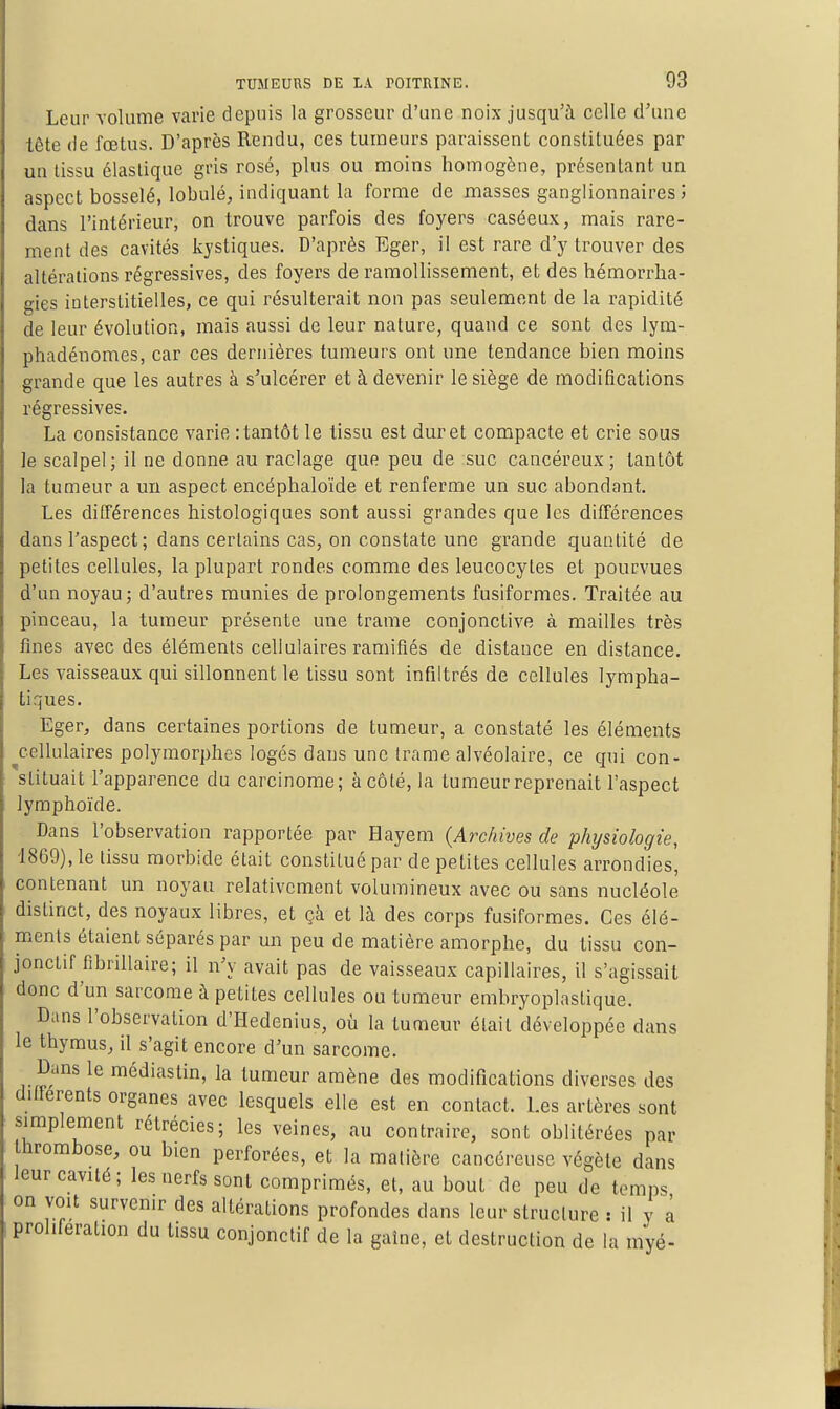 Leur volume varie depuis la grosseur d'une noix jusqu'à celle d'une tête de fœtus. D'après Rendu, ces tumeurs paraissent constituées par un tissu élastique gris rosé, plus ou moins homogène, présentant un aspect bosselé, lobule, indiquant la forme de masses ganglionnaires î dans l'intérieur, on trouve parfois des foyers caséeux, mais rare- ment des cavités kystiques. D'après Eger, il est rare d'y trouver des altérations régressives, des foyers de ramollissement, et des hémorrha- gies interstitielles, ce qui résulterait non pas seulement de la rapidité de leur évolution, mais aussi de leur nature, quand ce sont des lym- phadénomes, car ces dernières tumeurs ont une tendance bien moins grande que les autres à s'ulcérer et à devenir le siège de modifications régressives. La consistance varie : tantôt le tissu est dur et compacte et crie sous le scalpel; il ne donne au raclage que peu de suc cancéreux; tantôt la tumeur a un aspect encéphaloïde et renferme un suc abondant. Les différences histologiques sont aussi grandes que les différences dans l'aspect; dans certains cas, on constate une grande quantité de petites cellules, la plupart rondes comme des leucocytes et pourvues d'un noyau; d'autres munies de prolongements fusiformes. Traitée au pinceau, la tumeur présente une trame conjonctive à mailles très fines avec des éléments cellulaires ramifiés de distance en distance. Les vaisseaux qui sillonnent le tissu sont infiltrés de cellules lympha- tiques. - Eger, dans certaines portions de tumeur, a constaté les éléments cellulaires polymorphes logés dans une trame alvéolaire, ce qui con- stituait l'apparence du carcinome; à côté, la tumeur reprenait l'aspect lymphoïde. Dans l'observation rapportée par Hayem (Archives de physiologie, 1869), le tissu morbide était constitué par de petites cellules arrondies', contenant un noyau relativement volumineux avec ou sans nucléole distinct, des noyaux libres, et çà et là des corps fusiformes. Ces élé- ments étaient séparés par un peu de matière amorphe, du tissu con- jonctif fibrillaire; il n'y avait pas de vaisseaux capillaires, il s'agissait donc d'un sarcome à petites cellules ou tumeur embryoplastique. Dans l'observation d'Hedenius, où la tumeur était développée dans le thymus, il s'agit encore d'un sarcome. Dans le médiastin, la tumeur amène des modifications diverses des différents organes avec lesquels elle est en contact. Les artères sont simplement rétrécies; les veines, au contraire, sont oblitérées par hrombose, ou bien perforées, et la matière cancéreuse végète dans leur cavité; les nerfs sont comprimés, et, au bout de peu de temps on voit survenir des altérations profondes dans leur structure : il v à prolifération du tissu conjonctif de la gaîne, et destruction de la myé-