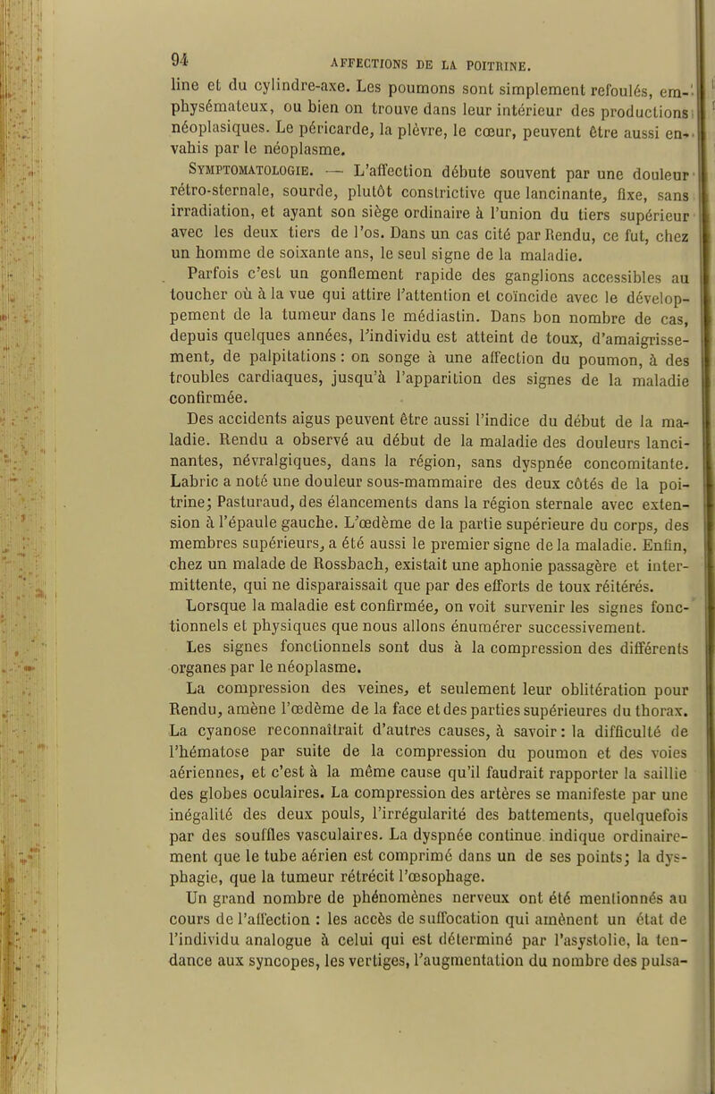 line et du cylindre-axe. Les poumons sont simplement refoulés, era-' physémateux, ou bien on trouve dans leur intérieur des productions ^ néoplasiques. Le péricarde, la plèvre, le cœur, peuvent être aussi en-, vahis par le néoplasme. Symptomatologie. — L'affection débute souvent par une douleur- rétro-sternale, sourde, plutôt conslrictive que lancinante, ûxe, sans. irradiation, et ayant son siège ordinaire à l'union du tiers supérieur ■ avec les deux tiers de l'os. Dans un cas cité par Rendu, ce fut, chez un homme de soixante ans, le seul signe de la maladie. Parfois c'est un gonQement rapide des ganglions accessibles au toucher où à la vue qui attire Tattenlion et coïncide avec le dévelop- pement de la tumeur dans le médiaslin. Dans bon nombre de cas, depuis quelques années, l'individu est atteint de toux, d'amaigrisse- ment, de palpitations : on songe à une affection du poumon, à des troubles cardiaques, jusqu'à l'apparition des signes de la maladie confirmée. Des accidents aigus peuvent être aussi l'indice du début de la ma- ladie. Rendu a observé au début de la maladie des douleurs lanci- nantes, névralgiques, dans la région, sans dyspnée concomitante. Labric a noté une douleur sous-mammaire des deux côtés de la poi- trine; Pasturaud, des élancements dans la région sternale avec exten- sion à l'épaule gauche. L'œdème de la partie supérieure du corps, des membres supérieurs, a été aussi le premier signe delà maladie. Enfin, chez un malade de Rossbach, existait une aphonie passagère et inter- mittente, qui ne disparaissait que par des efforts de toux réitérés. Lorsque la maladie est confirmée, on voit survenir les signes fonc-' tionnels et physiques que nous allons énumérer successivement. Les signes fonctionnels sont dus à la compression des différents organes par le néoplasme. La compression des veines, et seulement leur oblitération pour Rendu, amène l'œdème de la face et des parties supérieures du thorax. La cyanose reconnaîtrait d'autres causes, à savoir : la difficulté de l'hématose par suite de la compression du poumon et des voies aériennes, et c'est à la même cause qu'il faudrait rapporter la saillie des globes oculaires. La compression des artères se manifeste par une inégalité des deux pouls, l'irrégularité des battements, quelquefois par des souffles vasculaires. La dyspnée continue indique ordinaire- ment que le tube aérien est comprimé dans un de ses points; la dys- phagie, que la tumeur rétrécit l'œsophage. Un grand nombre de phénomènes nerveux ont été mentionnés au cours de l'affection : les accès de suffocation qui amènent un état de l'individu analogue à celui qui est déterminé par l'asystolie, la ten- dance aux syncopes, les vertiges, l'augmentation du nombre des puisa-