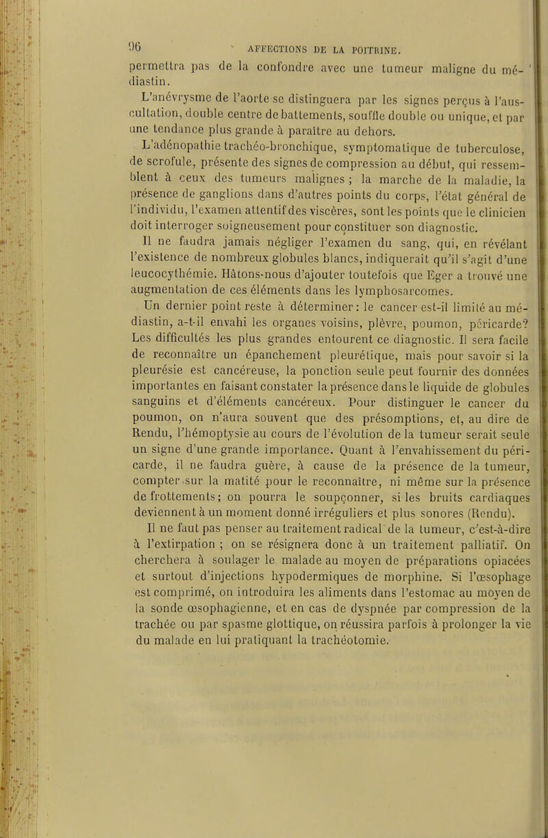 permettra pas de la confondre avec une tumeur maligne du mé- ' diaslin. L'anévrysme de l'aorte se distinguera par les signes perçus à l'aus- nultation, double centre de battements, souffle double ou unique, et par une tendance plus grande à paraître au dehors. L'adénopathie trachéo-bronchique, symptoraalique de tuberculose, de scrofule, présente des signes de compression au début, qui ressem- blent à ceux des tumeurs malignes ; la marche de la maladie, la présence de ganglions dans d'autres points du corps, l'état général de l'individu, l'examen attentif des viscères, sont les points que le clinicien doit interroger soigneusement pour constituer son diagnostic. Il ne faudra jamais négliger l'examen du sang, qui, en révélant l'existence de nombreux globules blancs, indiquerait qu'il s'agit d'une leucocythémie. Hâtons-nous d'ajouter toutefois que Eger a trouvé une augmentation de ces éléments dans les lymphosarcomes. Un dernier point reste à déterminer : le cancer est-il Hmiléaumé- diastin, a-t-il envahi les organes voisins, plèvre, poumon, péricarde? Les difficultés les plus grandes entourent ce diagnostic. Il sera facile de reconnaître un épanchement pleurélique, mais pour savoir si la pleurésie est cancéreuse, la ponction seule peut fournir des données importantes en faisant constater la présence dans le liquide de globules sanguins et d'éléments cancéreux. Pour distinguer le cancer du poumon, on n'aura souvent que des présomptions, et, au dire de Rendu, l'hémoptysie au cours de l'évolution de la tumeur serait seule un signe d'une grande importance. Quant à l'envahissement du péri- carde, il ne faudra guère, à cause de la présence de la tumeur, compter sur la matité pour le reconnaître, ni même sur la présence de frottements ; on pourra le soupçonner, si les bruits cardiaques deviennent à un moment donné irréguliers et plus sonores (Rendu). Il ne faut pas penser au traitement radical'de la tumeur, c'est-à-dire à l'extirpation ; on se résignera donc à un traitement palliatif. On cherchera à soulager le malade au moyen de préparations opiacées et surtout d'injections hypodermiques de morphine. Si l'œsophage est comprimé, on introduira les aliments dans l'estomac au moyen de la sonde œsophagienne, et en cas de dyspnée par compression de la trachée ou par spasme glottique, on réussira parfois à prolonger la vie du malade en lui pratiquant la trachéotomie.