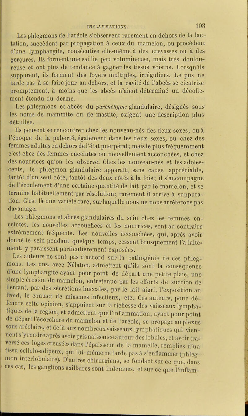 Les phlegmons de l'aréole s'observent rarement en dehors de la lac- tation, succèdent par propagation à ceux du mamelon, ou procèdent d'une lymphangite, consécutive elle-même à des crevasses ou à des gerçures. Ils forment une saillie peu volumineuse, mais très doulou- reuse et ont plus de tendance à gagner les tissus voisins. Lorsqu'ils suppurent, ils forment des foyers multiples, irréguliers. Le pus ne tarde pas à se faire jour au dehors, et la cavité de l'abcès se cicatrise promptement, à moins que les abcès n'aient déterminé un décolle- ment étendu du derme. Les phlegmons et abcès du glandulaire, désignés sous les noms de mammite ou de mastite, exigent une description plus détaillée. Ils peuvent se rencontrer chez les nouveau-nés des deux sexes, ou à l'époque de la puberté, également dans les deux sexes, ou chez des femmes adultes en dehors de l'état puerpéral ; mais le plus fréquemment c'est chez des femmes enceintes ou nouvellement accouchées, et chez des nourrices qu'on les observe. Chez les nouveau-nés et les adoles- cents, le phlegmon glandulaire apparaît, sans cause appréciable, tantôt d'un seul côté, tantôt des deux côtés à la fois; il s'accompagne de l'écoulement d'une certaine quantité de lait par le mamelon, et se termine habituellement par résolution; rarement il arrive à suppura- tion. C'est là une variété rare, sur laquelle nous ne nous arrêterons pas davantage. Les phlegmons et abcès glandulaires du sein chez les femmes en- ceintes, les nouvelles accouchées et les nourrices, sont au contraire extrêmement fréquents. Les nouvelles accouchées, qui, après avoir donné le sein pendant quelque temps, cessent brusquement l'allaite- ment, y paraissent particulièrement exposées. Les auteurs ne sont pas d'accord sur la pathogénie de ces phleg- mons. Les uns, avec Nélaton, admettent qu'ils sont la conséquence d'une lymphangite ayant pour point de départ une petite plaie, une simple érosion du mamelon, entretenue par les efforts de succion de l'enfant, par des sécrétions buccales, par le lait aigri, l'exposition au froid, le contact de miasmes infectieux, etc. Ces auteurs, pour dé- fendre cette opinion, s'appuient sur la richesse des vaisseaux lympha- tiques de la région, et admettent que l'inflammation, ayant pour point de départ l'écorchure du mamelon et de l'aréole, se propage au plexus sous-aréolau-e, et de là aux nombreux vaisseaux lymphatiques qui vien- nent s'y rendre après avoir pris naissance autour des lobules, et avoir tra- versé ces loges creusées dans l'épaisseur de la mamelle, remplies d'un tissu cellulo-adipeux, qui lui-môme ne tarde pas à s'enflammer (phleg- mon mterlobulaire). D'autres chirurgiens, se fondant sur ce que, dans ces cas, les ganglions axillaires sont indemnes, et sur ce que l'in'flam-