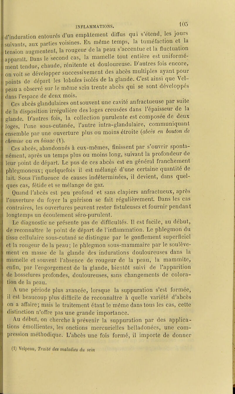 d'induration entourés d'un empâtement diffus qui s'étend, les jours suivants aux parties voisines. En même temps, la Uiméraction et la tension augmentent, la rougeur de la peau s'accentue et la fluctuation apparaît. Dans le second cas, la mamelle tout entière est uniformé- ment tendue, chaude, rénitente et douloureuse. D'autres fois encore, on voit se développer successivement des abcès multiples ayant pour points de départ les lobules isolés de la glande. C'est ainsi que Vel- peau a observé sur le môme sain trente abcès qui se sont développés dans l'espace de deux mois. Ces abcès glandulaires ont souvent une cavité anfractueuse par suite de la disposition irrégulière des loges creusées dans l'épaisseur de la glande. D'autres fois, la collection purulente est composée de deux loges, l'une sous-cutanée, l'autre intra-glandulaire, communiquant ensemble par une ouverture plus ou moins étroite {abcès en bouton de chemise ou en bissac (1). Ces abcès, abandonnés à eux-mêmes, finissent par s'ouvrir sponta- nément, après un temps plus ou moins long, suivant la profondeur de leur point de départ. Le pus de ces abcès est en général franchement phlcgmoneux; quelquefois il est mélangé d'une certaine quantité de lait. Sous l'influence de causes indéterminées, il devient, dans quel- ques cas, fétide et se mélange de gaz. Quand l'abcès est peu profond et sans clapiers anfractueux, après l'ouverture du foyer la guérison se fait régulièrement. Dans les cas contraires, les ouvertures peuvent rester fistuleuses et fournir pendant longtemps un écoulement séro-purulent. Le diagnostic ne présente pas de difficultés. Il est facile, au début, de reconnaître le point de départ de l'inflammation. Le phlegmon du tissu cellulaire sous-cutané se distingue par le gonflement superficiel et la rougeur de la peau; le phlegmon sous-mammaire par le soulève- ment en masse de la glande des indurations douloureuses dans la mamelle et souvent l'absence de rougeur de la peau, la mammite, enfin, par l'engorgement de la glande, bientôt suivi de l'apparition de bosselures profondes, douloureuses, sans changements de colora- lion de la peau. A une période plus avancée, lorsque la suppuration s'est formée, il est beaucoup plus difficile de reconnaître h quelle variété d'abcès on a afi'aire; mais le traitement étant le même dans tous les cas, cette distinction n'offre pas une grande importance. Au début, on cherche à prévenir la suppuration par des applica- tions émollienlcs, les onctions mercurielles belladonccs, une com- pression méthodique. L'abcès une fois formé, il importe de donner (1) Velpcau, Traité des maladies du sein