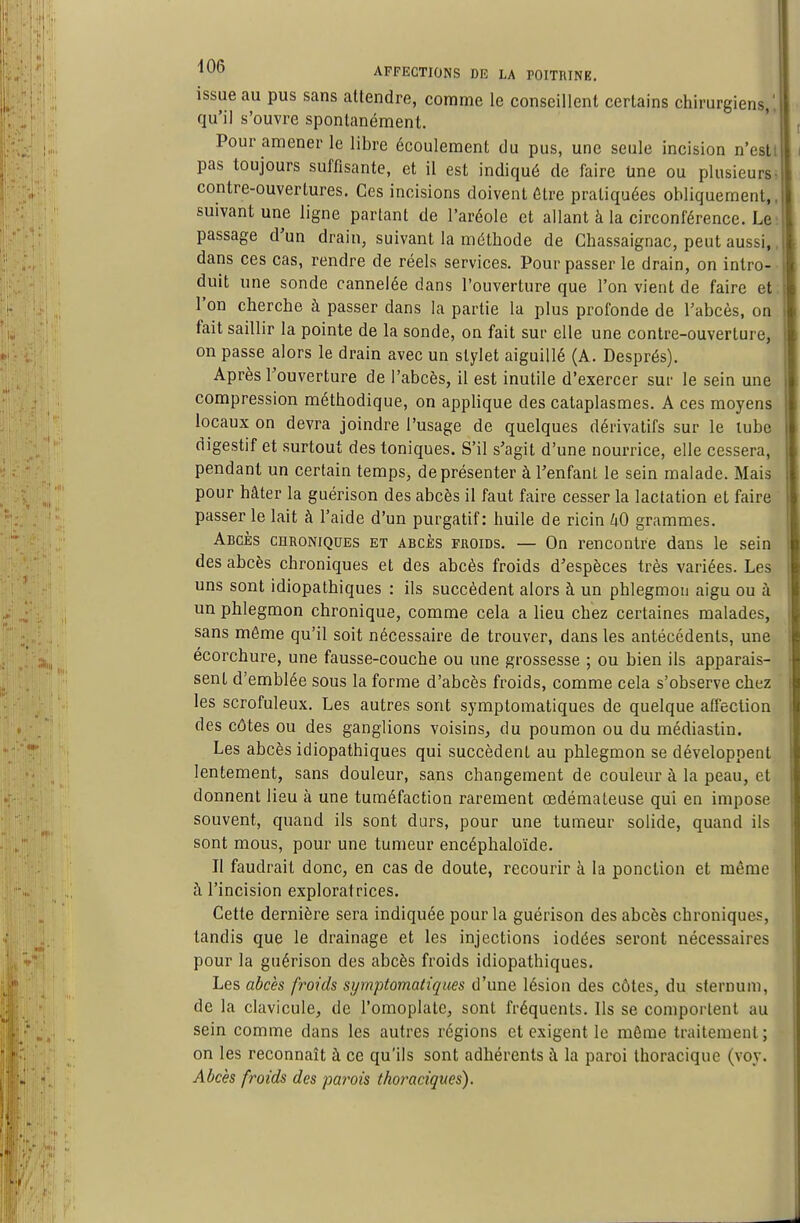 issue au pus sans attendre, comme le conseillent certains chirurgiens,' qu'il s'ouvre spontanément. Pour amener le libre écoulement du pus, une seule incision n'esti pas toujours suffisante, et il est indiqué de faire Une ou plusieu^s^ contre-ouvertures. Ces incisions doivent être pratiquées obliquement,, suivant une ligne partant de l'aréole et allant à la circonférence. Le passage d'un drain, suivant la méthode de Chassaignac, peut aussi,, dans ces cas, rendre de réels services. Pour passer le drain, on intro-- duit une sonde cannelée dans l'ouverture que l'on vient de faire et; l'on cherche à passer dans la partie la plus profonde de l'abcès, on fait saillir la pointe de la sonde, on fait sur elle une contre-ouverture, on passe alors le drain avec un stylet aiguillé (A. Després). Après l'ouverture de l'abcès, il est inutile d'exercer sui- le sein une compression méthodique, on applique des cataplasmes. A ces moyens locaux on devra joindre l'usage de quelques dérivatifs sur le lubc digestif et surtout des toniques. S'il s'agit d'une nourrice, elle cessera, pendant un certain temps, de présenter à l'enfanl le sein malade. Mais pour hâter la guérison des abcès il faut faire cesser la lactation et faire passer le lait à l'aide d'un purgatif: huile de ricin UO grammes. Abcès chroniques et abcès froids. — On rencontre dans le sein des abcès chroniques et des abcès froids d'espèces très variées. Les. uns sont idiopathiques : ils succèdent alors à un phlegmon aigu ou à un phlegmon chronique, comme cela a lieu chez certaines malades, sans même qu'il soit nécessaire de trouver, dans les antécédents, une ecorchure, une fausse-couche ou une grossesse ; ou bien ils apparais- sent d'emblée sous la forme d'abcès froids, comme cela s'observe chez les scrofuleux. Les autres sont symptomatiques de quelque affection des côtes ou des ganglions voisins, du poumon ou du médiaslin. Les abcès idiopathiques qui succèdent au phlegmon se développent lentement, sans douleur, sans changement de couleur à la peau, et donnent lieu à une tuméfaction rarement œdémateuse qui en impose souvent, quand ils sont durs, pour une tumeur solide, quand ils sont mous, pour une tumeur encéphaloïde. Il faudrait donc, en cas de doute, recourir à la ponction et même à l'incision exploratrices. Cette dernière sera indiquée pour la guérison des abcès chroniques, tandis que le drainage et les injections iodées seront nécessaires pour la guérison des abcès froids idiopathiques. Les abcès froids symptomatiques d'une lésion des côtes, du sternum, de la clavicule, de l'omoplate, sont fréquents. Ils se comportent au sein comme dans les autres régions et exigent le môme traitement ; on les reconnaît à ce qu'ils sont adhérents à la paroi thoracique (voy. Abcès froids des parois thoraciques).