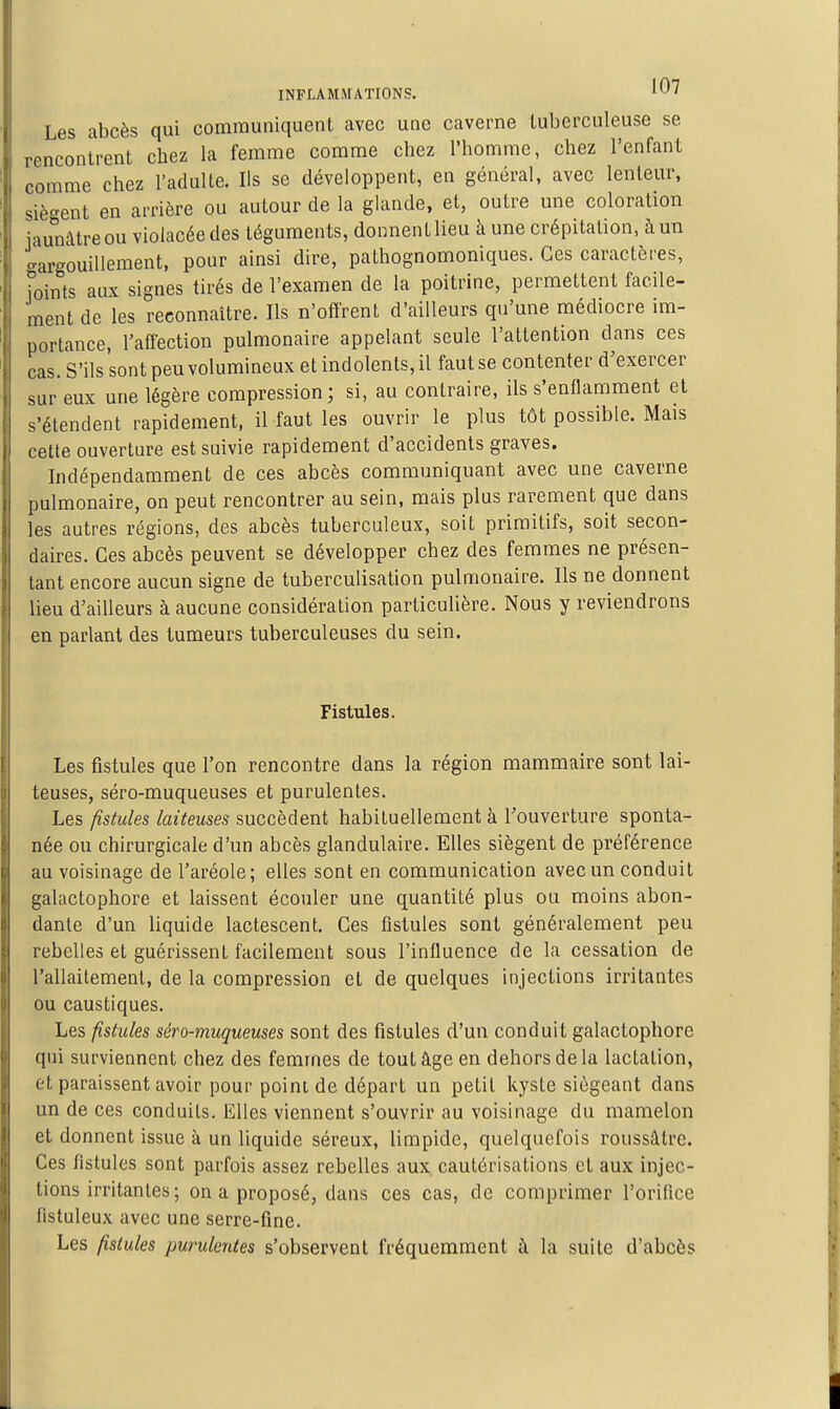 Les abcès qui communiquent avec une caverne tuberculeuse se rencontrent chez la femme comme chez l'homme, chez l'enfant comme chez l'adulte. Ils se développent, en général, avec lenteur, siègent en arrière ou autour de la glande, et, outre une coloration iaunàtreou violacée des téguments, donnent lieu à une crépitation, à un gargouillement, pour ainsi dire, pathognomoniques. Ces caractères, joints aux signes tirés de l'examen de la poitrine, permettent facile- ment de les reconnaître. Ils n'offrent d'ailleurs qu'une médiocre im- portance, l'affection pulmonaire appelant seule l'attention dans ces cas. S'ils sont peu volumineux et indolents, il faut se contenter d'exercer sur eux une légère compression; si, au contraire, ils s'enflamment et s'étendent rapidement, il faut les ouvrir le plus tôt possible. Mais cette ouverture est suivie rapidement d'accidents graves. Indépendamment de ces abcès communiquant avec une caverne pulmonaire, on peut rencontrer au sein, mais plus rarement que dans les autres régions, des abcès tuberculeux, soit primitifs, soit secon- daires. Ces abcès peuvent se développer chez des femmes ne présen- tant encore aucun signe de tuberculisation pulmonaire. Ils ne donnent lieu d'ailleurs à aucune considération particulière. Nous y reviendrons en parlant des tumeurs tuberculeuses du sein. Fistules. Les fistules que l'on rencontre dans la région mammaire sont lai- teuses, séro-muqueuses et purulentes. Les fistules laiteuses succèdent habituellement à l'ouverture sponta- née ou chirurgicale d'un abcès glandulaire. Elles siègent de préférence au voisinage de l'aréole; elles sont en communication avec un conduit galactophore et laissent écouler une quantité plus ou moins abon- dante d'un liquide lactescent. Ces fistules sont généralement peu rebelles et guérissent facilement sous l'influence de la cessation de l'allaitement, de la compression et de quelques injections irritantes ou caustiques. Les fistules séro-muqueuses sont des fistules d'un conduit galactophore qui surviennent chez des femmes de tout âge en dehors de la lactation, et paraissent avoir pour point de départ un petit kyste siégeant dans un de ces conduits. Elles viennent s'ouvrir au voisinage du mamelon et donnent issue à un liquide séreux, limpide, quelquefois roussâtre. Ces fistules sont parfois assez rebelles aux. cautérisations et aux injec- tions irritantes ; on a proposé, dans ces cas, de comprimer l'orifice fistuleux avec une serre-fine. Les fistules purulentes s'observent fréquemment à la suite d'abcès