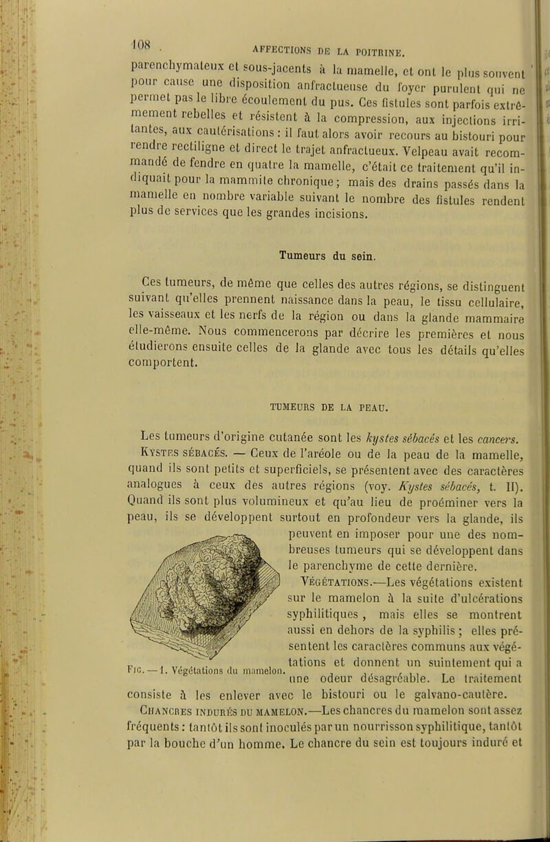 parenchymaleux et sous-jacents à lu mamelle, et ont le plus souvent pour cause une disposition anfracluense du foyer purulent qui ne permet pas le libre écoulement du pus. Ces fistules sont parfois extrê- mement rebelles et résistent à la compression, aux injections irri- tantes, aux cautérisations : il faut alors avoir recours au bistouri pour rendre rectiligne et direct le trajet anfractueux. Velpeau avait recom- mandé de fendre en quatre la mamelle, c'était ce traitement qu'il in- diquait pour la mammile chronique; mais des drains passés dans la mamelle en nombre variable suivant le nombre des fistules rendent plus de services que les grandes incisions. Tumeurs du sein. Ces tumeurs, de même que celles des autres régions, se distinguent suivant qu'elles prennent naissance dans la peau, le tissu cellulaire, les vaisseaux et les nerfs de la région ou dans la glande mammaire elle-même. Nous commencerons par décrire les premières et nous étudierons ensuite celles de la glande avec tous les détails qu'elles comportent. TUMEURS DE LA PEAU. Les tumeurs d'origine cutanée sont les kystes sébacés et les cancers. Kystes sébacés. — Ceux de l'aréole ou de la peau de la mamelle, quand ils sont petits et superficiels, se présentent avec des caractères analogues à ceux des autres régions (voy. Kystes sébacés, t. II). Quand ils sont plus volumineux et qu'au lieu de proéminer vers la peau, ils se développent surtout en profondeur vers la glande, ils peuvent en imposer pour une des nom- breuses tumeurs qui se développent dans le parenchyme de cette dernière. Végétations.—Les végétations existent sur le mamelon à la suite d'ulcérations syphilitiques, mais elles se montrent aussi en dehors de la syphilis ; elles pré- sentent les caraclères communs aux végé- tations et donnent un suintement qui a une odeur désagréable. Le traitement consiste à les enlever avec le bistouri ou le galvano-cautère. Chancres indurés du mamelon.—Les chancres du mamelon sont assez fréquents: tantôt ils sonl inoculés par un nourrisson syphilitique, tantôt par la bouche d'un homme. Le chancre du sein est toujours induré et Fie. — 1. Végétations du mamelon.
