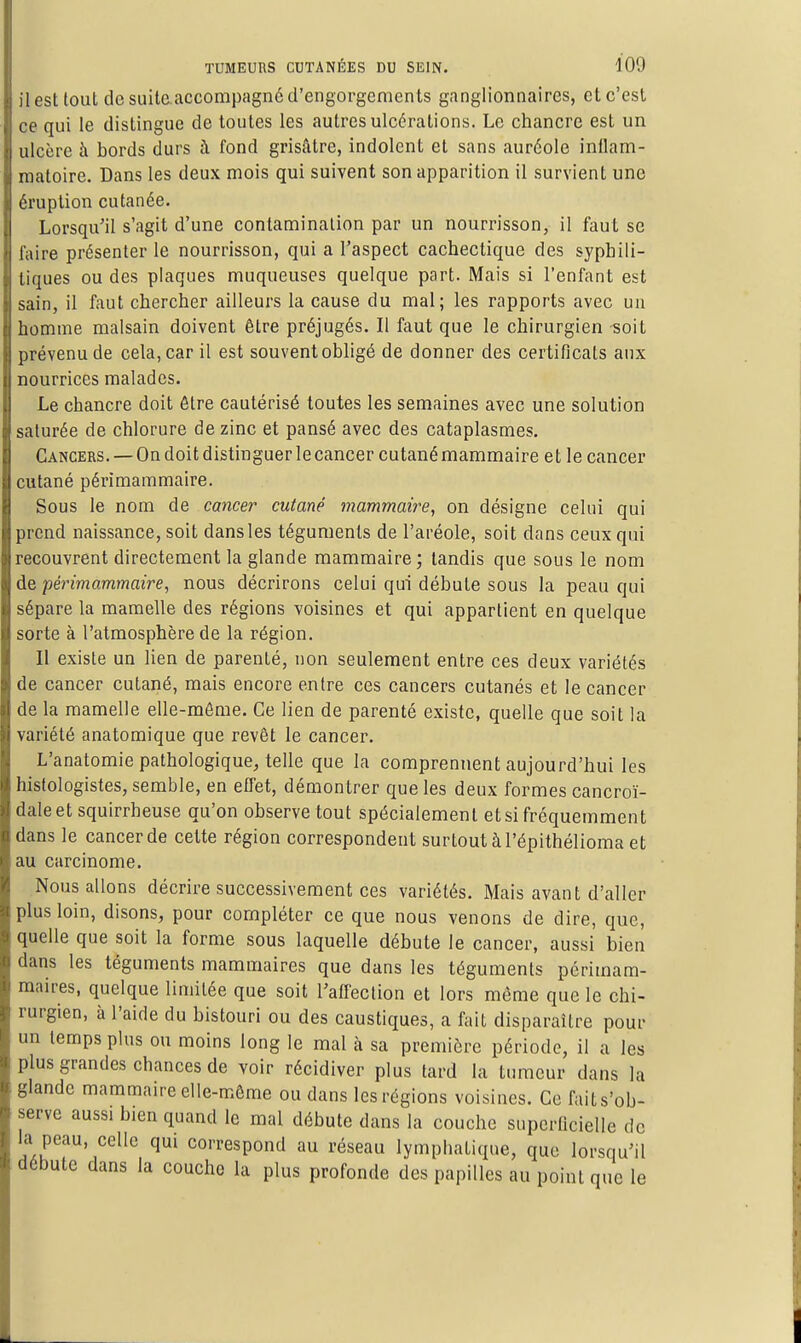 il est tout de suite accompagné d'engorgements ganglionnaires, et c'est ce qui le dislingue de toutes les autres ulcérations. Le chancre est un ulcère à bords durs à fond grisâtre, indolent et sans auréole inflam- matoire. Dans les deux mois qui suivent son apparition il survient une éruption cutanée. Lorsqu'il s'agit d'une contamination par un nourrisson, il faut se faire présenter le nourrisson, qui a l'aspect cachectique des syphili- tiques ou des plaques muqueuses quelque part. Mais si l'enfant est sain, il faut chercher ailleurs la cause du mal; les rapports avec un homme malsain doivent être préjugés. Il faut que le chirurgien -soit prévenu de cela, car il est souvent obligé de donner des certificats aux nourrices malades. Le chancre doit être cautérisé toutes les semaines avec une solution saturée de chlorure de zinc et pansé avec des cataplasmes. Cancers. — On doit distinguer le cancer cutané mammaire et le cancer cutané périmammaire. Sous le nom de cancer cutané mammaire, on désigne celui qui prend naissance, soit dans les téguments de l'aréole, soit dans ceux qui recouvrent directement la glande mammaire; tandis que sous le nom ài& périmammaire, nous décrirons celui qui débute sous la peau qui sépare la mamelle des régions voisines et qui appartient en quelque sorte à l'atmosphère de la région. Il existe un lien de parenté, non seulement entre ces deux variétés de cancer cutané, mais encore entre ces cancers cutanés et le cancer de la mamelle elle-même. Ce lien de parenté existe, quelle que soit la variété anatomique que revêt le cancer. L'anatomie pathologique, telle que la comprennent aujourd'hui les histologistes, semble, en effet, démontrer que les deux formes cancroï- daleetsquirrheuse qu'on observe tout spécialement et si fréquemment dans le cancer de cette région correspondent surtout à l'épithélioma et au carcinome. Nous allons décrire successivement ces variétés. Mais avant d'aller plus loin, disons, pour compléter ce que nous venons de dire, que, quelle que soit la forme sous laquelle débute le cancer, aussi bien dans les téguments mammaires que dans les téguments périmam- maires, quelque limitée que soit l'afFeclion et lors même que le chi- rurgien, à l'aide du bistouri ou des caustiques, a fait disparaître pour un temps plus ou moins long le mal à sa première période, il a les plus grandes chances de voir récidiver plus tard la tumeur dans la glande mammaire elle-même ou dans les régions voisines. Ce faits'ob- serve aussi bien quand le mal débute dans la couche superficielle de la peau, celle qm correspond au réseau lymphatique, que lorsqu'il débute dans la couche la plus profonde des papilles au point qucle