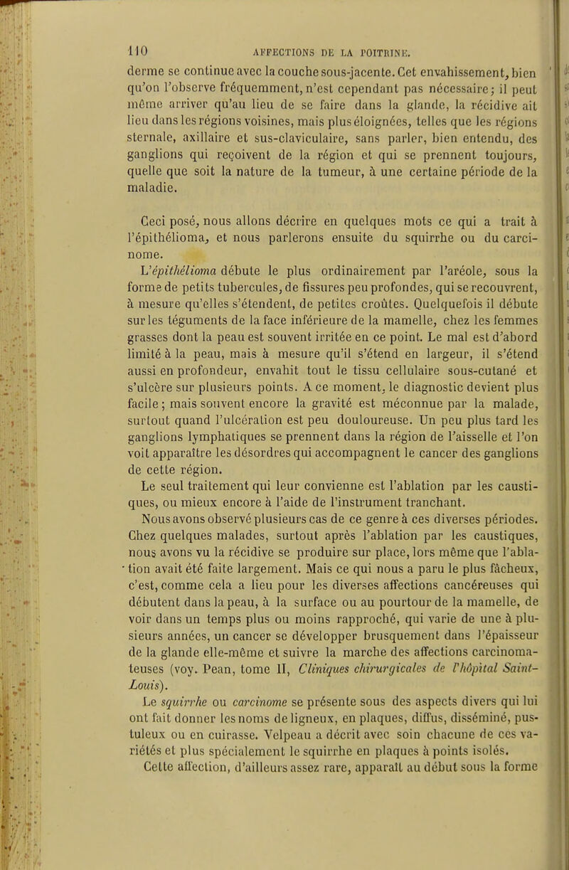 derme se continue avec la couche sous-jacente. Cet envahissement, bien qu'on l'observe fréquemment,n'est cependant pas nécessaire; il peut môme arriver qu'au lieu de se faire dans la glande, la récidive ait lieu dans les régions voisines, mais plus éloignées, telles que les régions sternale, axillaire et sus-claviculaire, sans parler, bien entendu, des ganglions qui reçoivent de la région et qui se prennent toujours, quelle que soit la nature de la tumeur, à une certaine période de la maladie. Ceci posé, nous allons décrire en quelques mots ce qui a trait à l'épithélioma, et nous parlerons ensuite du squirrhe ou du carci- nome. Vépithélioma débute le plus ordinairement par l'aréole, sous la forme de petits tubercules, de fissures peu profondes, qui se recouvrent, à mesure qu'elles s'étendent, de petites croûtes. Quelquefois il débute sur les téguments de la face inférieure de la mamelle, chez les femmes grasses dont la peau est souvent irritée en ce point. Le mal est d'abord limité à la peau, mais à mesure qu'il s'étend en largeur, il s'étend aussi en profondeur, envahit tout le tissu cellulaire sous-cutané et s'ulcère sur plusieurs points. A ce moment, le diagnostic devient plus facile ; mais souvent encore la gravité est méconnue par la malade, surtout quand l'ulcération est peu douloureuse. Un peu plus tard les ganglions lymphatiques se prennent dans la région de l'aisselle et l'on voit apparaître les désordres qui accompagnent le cancer des ganglions de cette région. Le seul traitement qui leur convienne est l'ablation par les causti- ques, ou mieux encore à l'aide de l'instrument tranchant. Nous avons observé plusieurs cas de ce genre à ces diverses périodes. Chez quelques malades, surtout après l'ablation par les caustiques, nous avons vu la récidive se produire sur place, lors même que l'abla- ■ tion avait été faite largement. Mais ce qui nous a paru le plus fâcheux, c'est, comme cela a lieu pour les diverses affections cancéreuses qui débutent dans la peau, à la surface ou au pourtour de la mamelle, de voir dans un temps plus ou moins rapproché, qui varie de une à plu- sieurs années, un cancer se développer brusquement dans l'épaisseur de la glande elle-même et suivre la marche des affections carcinoma- teuses (voy. Pean, tome II, Cliniques chirurgicales de Vhôpïtal Saint- Louis). Le squirrhe ou carcinome se présente sous des aspects divers qui lui ont fait donner les noms de ligneux, en plaques, diffus, disséminé, pus- tuleux ou en cuirasse. Velpeau a décrit avec soin chacune de ces va- riétés et plus spécialement le squirrhe en plaques à points isolés. Cette alleclion, d'ailleurs assez rare, apparaît au début sous la forme