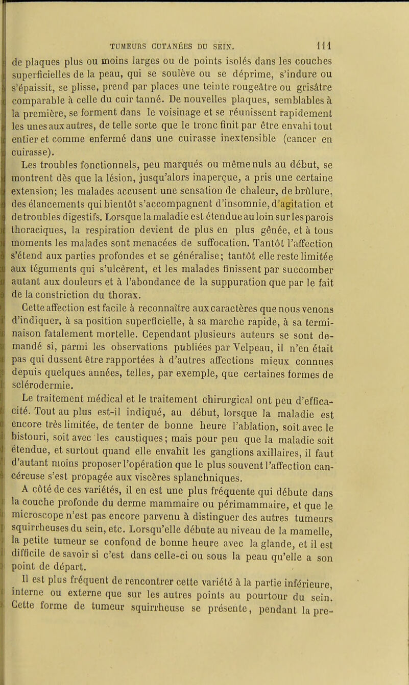de plaques plus ou moins larges ou de points isolés dans les couches superficielles de la peau, qui se soulève ou se déprime, s'indure ou s'épaissit, se plisse, prend par places une teinle rougeâtre ou grisâtre comparable à celle du cuir tanné. De nouvelles plaques, semblables à la première, se forment dans le voisinage et se réunissent rapidement les unes aux autres, de telle sorte que le tronc finit par être envahi tout entier et comme enfermé dans une cuirasse inextensible (cancer en cuirasse). Les troubles fonctionnels, peu marqués ou môme nuls au début, se montrent dès que la lésion, jusqu'alors inaperçue, a pris une certaine extension; les malades accusent une sensation de chaleur, de brûlure, des élancements qui bientôt s'accompagnent d'insomnie, d'agitation et detroubles digestifs. Lorsque la maladie est étendueauloinsurlesparois Ihoraciques, la respiration devient de plus en plus gênée, et à tous moments les malades sont menacées de suffocation. Tantôt l'affection s'étend aux parties profondes et se généralise; tantôt elle reste limitée aux téguments qui s'ulcèrent, et les malades finissent par succomber autant aux douleurs et à l'abondance de la suppuration que par le fait de laconstriction du thorax. Cette affection est facile à reconnaître aux caractères que nous venons d'indiquer, à sa position superficielle, à sa marche rapide, à sa termi- naison fatalement mortelle. Cependant plusieurs auteurs se sont de- mandé si, parmi les observations publiées par Velpeau, il n'en était pas qui dussent être rapportées à d'autres affections mieux connues depuis quelques années, telles, par exemple, que certaines formes de sclérodermie. Le traitement médical et le traitement chirurgical ont peu d'effica- cité. Tout au plus est-il indiqué, au début, lorsque la maladie est encore très limitée, de tenter de bonne heure l'ablation, soit avec le bistouri, soit avec les caustiques; mais pour peu que la maladie soit étendue, et surtout quand elle envahit les ganglions axillaires, il faut d'autant moins proposer l'opération que le plus souvent l'affection can- céreuse s'est propagée aux viscères splanchniques. A côté de ces variétés, il en est une plus fréquente qui débute dans la couche profonde du derme mammaire ou périmammaire, et que le microscope n'est pas encore parvenu à distinguer des autres tumeurs squirrheuses du sein, etc. Lorsqu'elle débute au niveau de la mamelle, la petite tumeur se confond de bonne heure avec la glande, et il est difficile de savoir si c'est dans celle-ci ou sous la peau qu'elle a son point de départ. Il est plus fréquent de rencontrer celte variété à la partie inférieure, interne ou externe que sur les autres points au pourtour du sein! Celte forme de tumeur squirrheuse se présente, pendant la pre-