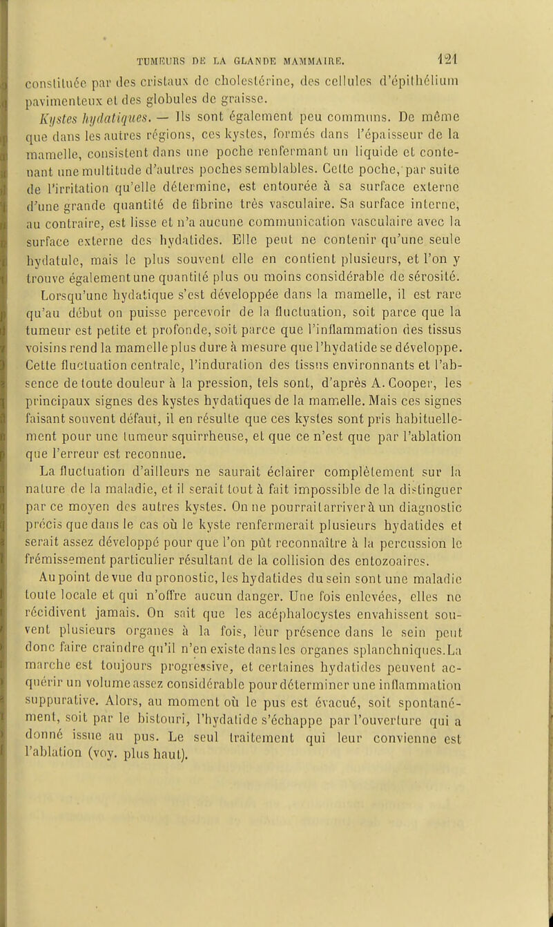 consliluéc par des cristaux de cholestérine, des cellules d'épithélium pavimenleiix el des globules de graisse. Kystes hydaiiques. — Ils sont également peu communs. De môme que dans les autres régions, ces kystes, formés dans l'épaisseur de la mamelle, consistent dans une poche renl'ermant un liquide et conte- nant une multitude d'autres poches semblables. Celte poche, par suite de l'irritation qu'elle détermine, est entourée à sa surface externe d'une grande quantité de fibrine très vasculaire. Sa surface interne, au contraire, est lisse et n'a aucune communication vasculaire avec la surface externe des hydatides. Elle peut ne contenir qu'une seule hydatule, mais le plus souvent elle en contient plusieurs, et l'on y trouve égalementune quantité plus ou moins considérable de sérosité. Lorsqu'une hydatique s'est développée dans la mamelle, il est rare qu'au début on puisse percevoir de la fluctuation, soit parce que la tumeur est petite et profonde, soit parce que l'inflammation des tissus voisins rend la mamelle plus dure à mesure quel'hydatide se développe. Cette fluctuation centrale, l'induration des tissus environnants et l'ab- sence de toute douleur à la pression, tels sont, d'après A.Cooper, les principaux signes des kystes hydatiques de la mamelle. Mais ces signes faisant souvent défaut, il en résulte que ces kystes sont pris habituelle- ment pour une tumeur squirrheuse, et que ce n'est que par l'ablation que l'erreur est reconnue. La fluctuation d'ailleurs ne saurait éclairer complètement sur la nature de la maladie, et il serait tout à fait impossible de la distinguer parce moyen des autres kystes. On ne pourraitarriver à un diagnostic précis que dans le cas où le kyste renfermerait plusieurs hydatides et serait assez développé pour que l'on pût reconnaître à la percussion le frémissement particulier résultant de la collision des entozoaircs. Au point de vue du pronostic, les hydatides du sein sont une maladie toule locale et qui n'ofl're aucun danger. Une fois enlevées, elles ne récidivent jamais. On sait que les acéphalocystes envahissent sou- vent plusieurs organes à la fois, leur présence dans le sein peut donc faire craindre qu'il n'en existe dans les organes splanchniqnes.La marche est toujours progressive, et certaines hydatides peuvent ac- quérir un volume assez considérable pour déterminer une inflammation suppurative. Alors, au moment où le pus est évacué, soit spontané- ment, soit par le bistouri, l'hydalidc s'échappe par l'ouverture qui a donné issue au pus. Le seul traitement qui leur convienne est l'ablation (voy. plus haut).