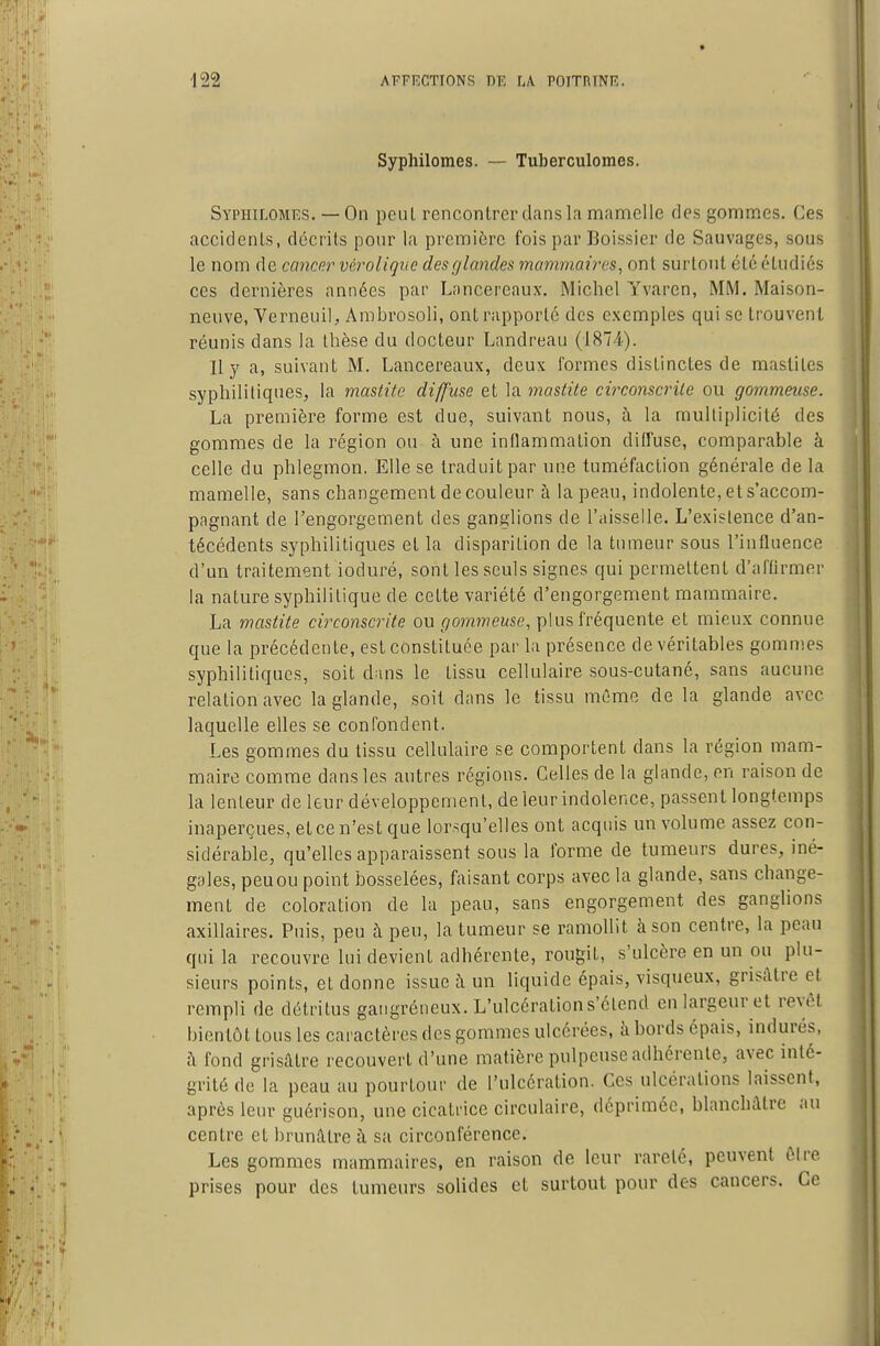 Syphilomes. — Tuberculomes. Syphilomes. — On peuL rencontrer dans la mamelle des gommes. Ces accidents, décrits pour la première fois par Boissier de Sauvages, sous le nom de cancnr véroliqtic desghmdex mammaires, ont surtout été étudiés CCS dernières années par L.'incereaux. Michel Yvaren, MM. Maison- neuve, VerneuiU Arabrosoli, ont rapporté des exemples qui se trouvent réunis dans la thèse du docteur Landreau (1874). Il y a, suivant M. Lancereaux, deux formes distinctes de mastites syphilitiques, la mastite diffuse et la mastite circonscrite ou gornmeuse. La première forme est due, suivant nous, à la multiplicité des gommes de la région ou à une inflammation dilfuse, comparable à celle du phlegmon. Elle se traduit par une tuméfaction générale de la mamelle, sans changement de couleur à la peau, indolente, et s'accom- pngnant de l'engorgement des ganglions de l'aisselle. L'existence d'an- técédents syphilitiques et la disparition de la tumeur sous l'influence d'un traitement ioduré, sont les seuls signes qui permettent d'affirmer la nature syphilitique de cette variété d'engorgement mammaire. La mastite circonscrite ou gornmeuse, plus fréquente et mieux connue que la précédente, est constituée par la présence de véritables gommes syphilitiques, soit dans le tissu cellulaire sous-cutané, sans aucune relation avec la glande, soit dans le tissu même de la glande avec laquelle elles se confondent. Les gommes du tissu cellulaire se comportent dans la région mam- maire comme dans les autres régions. Celles de la glande, en raison de la lenteur de leur développement, de leur indolence, passent longtemps inaperçues, et ce n'est que lorsqu'elles ont acquis un volume assez con- sidérable, qu'elles apparaissent sous la forme de tumeurs dures, iné- gales, peuou point bosselées, fiiisant corps avec la glande, sans change- ment de coloration de la peau, sans engorgement des ganglions axillaires. Puis, peu à peu, la tumeur se ramollit à son centre, la peau qui la recouvre lui devient adhérente, rougit, s'ulcère en un ou plu- sieurs points, et donne issue à un liquide épais, visqueux, grisâtre cl rempli de détritus gangreneux. L'ulcération s'étend en largeur et revêt bientôt tous les caractères des gommes ulcérées, à bords épais, indurés, fi fond grisâtre recouvert d'une matière pulpeuse adhérente, avec inté- grité de la peau au pourtour de l'ulcération. Ces ulcérations laissent, après leur guérison, une cicatrice circulaire, déprimée, blanchâtre au centre et brunâtre à sa circonférence. Les gommes mammaires, en raison de leur rareté, peuvent ÔIre prises pour des tumeurs solides et surtout pour des cancers. Ce