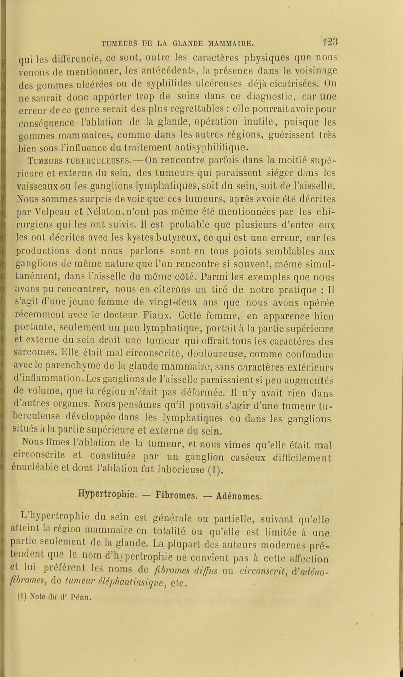 qui les différencie, ce sont, outre les caractères physiques que nous venons de mentionner, les antécédents, la présence dans le voisinage des gommes ulcérées ou de syphilidcs ulcéreuses déjà cicntrisccs. On ne saurait donc apporter trop de soins dans ce diagnostic, car une erreur de ce genre serait des plus l'cgreltables : elle pourraitavoir pour conséquence l'ablation de la glande, opération inutile, puisque les gommes mammaires, comme dans les autres régions, guérissent très bien sous l'influence du traitement antisyphililique. Tumeurs tuberculeuses.— On rencontre parfois dans la moitié supé- rieure et externe du sein, des tumeurs qui paraissent siéger dans les vaisseaux ou les ganglions lymphatiques, soit du sein, soit de l'aisselle. Nous sommes surpris devoir que ces tumeurs, après avoir été décrites par Velpeau et Nélaton, n'ont pas même été mentionnées par les chi- rtu'giens qui les ont suivis. 11 est probable que plusieurs d'entre eux les ont décrites avec les kystes butyreux, ce qui est une erreur, caries productions dont nous parlons sont en tous points semblables aux ganglions de même nature que l'on rencontre si souvent, même simul- tanément, dans l'aisselle du môme côté. Parmi les exemples que nous avons pu rencontrer, nous en citerons un tiré de notre pratique : Il s'agit d'une jeune femme de vingt-deux ans que nous avons opérée récemment avec le docteur Fiaux. Cette femme, en apparence bien portante, seulement un peu lymphatique, portait à la partie supérieure et externe du sein droit une tumeur qui offrait tous les caractères des sarcomes. Elle était mal circonscrite, douloureuse, comme confondue avec le parenchyme de la glande mammaire, sans caractères extérieurs d'inflammation. Les ganglions de l'aisselle paraissaient si peu augmentés de volume, que la région n'était pas déformée. Il n'y avait rien dans d'autres organes. Nous pensâmes qu'il pouvait s'agir d'une tumeur tu- berculeuse développée dans les lymphatiques ou dans les ganglions situés à la partie supérieure et externe du sein. Nous fîmes l'ablation de la tumeur, et nous vîmes qu'elle était mal circonscrite et constituée par un ganglion caséeux difficilement énucléable et dont l'ablation fut laborieuse (1). Hypertrophie. — Fibromes. — Adénomes. L'hypertrophie du sein est générale ou partielle, suivant qu'elle atteint la région mammaire en totalité ou qu'elle est limitée à une partie seulement de la glande. La plupart des auteurs modernes pré- tendent que le nom d'hypertrophie ne convient pas à cette affeclion et lui préfèrent les noms de fibromes diffus ou circonscrit, à'adéno- fibromes, de tumeur éléphanliasiquo, etc. (1) Note du (!■ Pi-an.