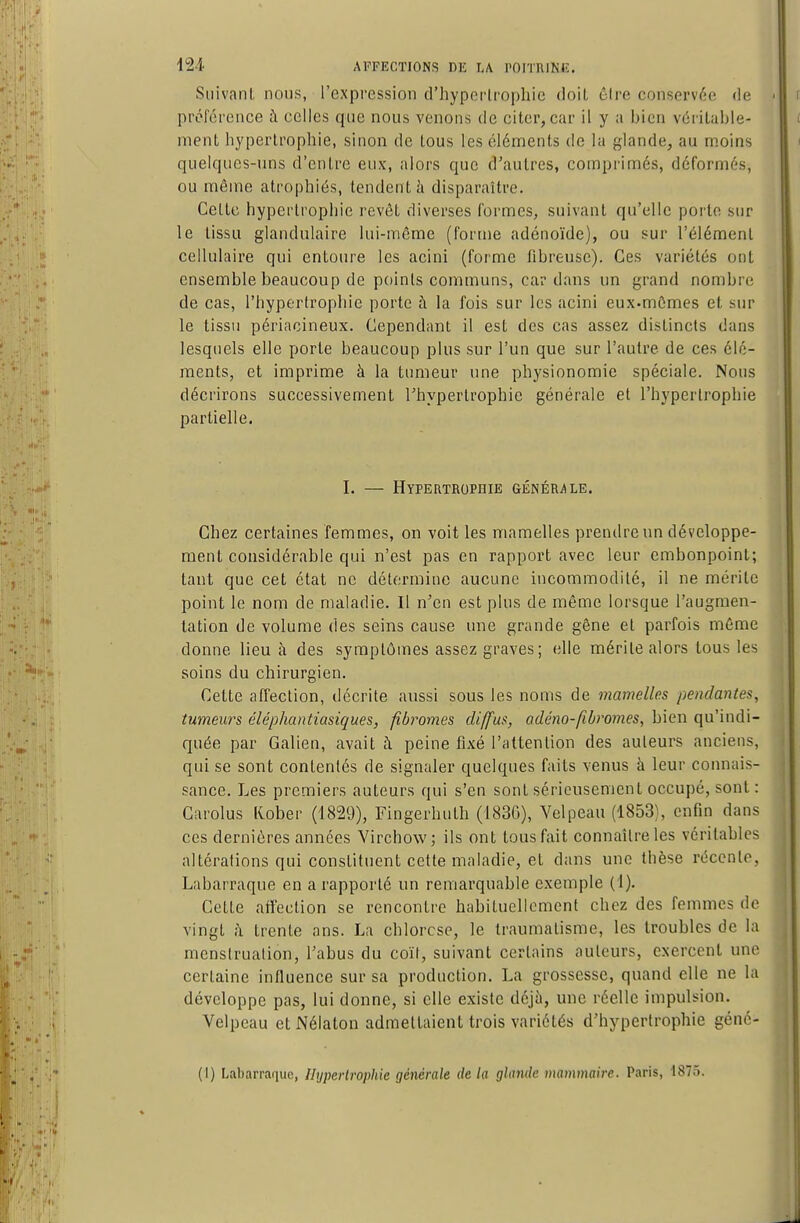 Suivant nous, l'expression d'hyporlropliie doil êire conservée de préléronce à celles que nous venons de citer, car il y a bien véritable- ment hypertrophie, sinon de tous les éléments de la glande, au moins quelques-uns d'entre eux, alors que d'autres, comprimés, déformés, ou même atrophiés, tendent ii disparaître. Celte hypertrophie revêt diverses formes, suivant qu'elle porte sur le tissu glandulaire lui-même (forme adénoïde), ou sur l'élément cellulaire qui entoure les acini (forme fibreuse). Ces variétés ont ensemble beaucoup de points communs, cardans un grand nombre de cas, l'hypertrophie porte à la fois sur les acini eux-mêmes et sur le tissu périacineux. Cependant il est des cas assez distincts dans lesquels elle porte beaucoup plus sur l'un que sur l'autre de ces élé- ments, et imprime à la tumeur une physionomie spéciale. Nous décrirons successivement l'hypertrophie générale et l'hypertrophie partielle. I. — Hypertbophie générale. Chez certaines femmes, on voit les mamelles prendre un développe- ment considérable qui n'est pas en rapport avec leur embonpoint; tant que cet état ne détermine aucune incommodité, il ne mérite point le nom de maladie. Il n'en est plus de même lorsque l'augmen- tation de volume des seins cause une grande gêne et parfois même donne lieu à des symptômes assez graves ; elle mérite alors tous les soins du chirurgien. Cette affection, décrite aussi sous les noms de mamelles pendantes, tumeurs éléphantiasiques, fibromes diffus, adéno-fibromes, bien qu'indi- quée par Galien, avait à peine fixé l'attention des auteurs anciens, qui se sont contentés de signaler quelques faits venus à leur connais- sance. Les premiers auteurs qui s'en sont sérieusement occupé, sont : Carolus liober (1829), Fingerhuth (1830), Yelpeau (1853), enfin dans ces dernières années Virchow; ils ont tous fait connaître les véritables altérations qui constituent cette maladie, et dans une thèse récente, Labarraque en a rapporté un remarquable exemple (1). Cette affection se rencontre habituellement chez des femmes de vingt à trente ans. La chlorose, le traumatisme, les troubles de la menstruation, l'abus du coït, suivant certains auteurs, exercent une certaine influence sur sa production. La grossesse, quand elle ne la développe pas, lui donne, si elle existe déjà, une réelle impulsion. Velpeau et Nélaton admettaient trois variétés d'hypertrophie géné- (!) Labarraque, Ilyperlrophie générale de la glande mammaire. Paris, 1875.
