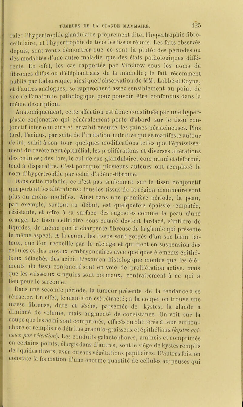 i-iilc: l'hyperlrophic glandulaire proprement dilc, l'hyperlroplue fibro- cellulairc, cl l'hypertrophie de tous les tissus réunis. Les faits observés depuis, sont venus démontrer que ce sont h\ plutôt des périodes ou des modalités d'une autre maladie que des élats pathologiques dillë- renls. En cflet, les cas rapportés par Virchow sous les noms de fibromes diffus ou d'éléphantiasis de la mamelle; le fait récemment publié par Labarraque, ainsi que l'observation .de MlM. LabbéetCoyne, et d'autres analogues, se rapprochent assez sensiblement au point de vue de l'anatomie pathologique pour pouvoir être confondus dans la môme description. Auatoraiqueraent, cette affection est donc constituée par une hyper- plasie conjonctive qui généralement porte d'abord sur le tissu con- jonctif interlobulaire et envahit ensuite les gaines périacineuses. Plus lard, l'acinus, par suite de l'irritation nutritive qui se manileslc autour de lui, subit à son tour quelques modifications telles que l'épaississe- ment du revétementépithélial, les proliférations et diverses altérations des cellules; dès lors, le cul-de-sac glandulaire, comprimé et déformé, tend à disparaître. C'est pourquoi plusieurs auteurs ont remplacé le nom d'hypertrophie par celui d'adéno-fibrome. Dans cette maladie, ce n'est pas seulement sur le tissu conjonctif que portent les altérations ; tous les tissus de la région mammaire sont plus ou moins modifiés. Ainsi dans une première période, la peau, par exemple, surtout au début, est quelquefois épaissie, empalée, résistante, et offre fi sa surface des rugosités comme la peau d'une orange. Le tissu cellulaire sous-cutané devient lardacé, s'infiltre de liquides, de même que la charpente fibreuse de la glande qui présente le môme aspect. A la coupe, les tissus sont gorgés d'un suc blanc lai- teux, que l'on recueille par le raclage et qui tient en suspension des cellules et des noyaux embryonnaires avec quelques éléments épithé- liaux détachés des acini. L'examen histologique montre que les élé- ments du tissu conjonctif sont en voie de prolifération active, mais que les vaisseaux sanguins sont normaux, contrairement à ce qui a lieu pour le sarcome. Dans une seconde période, la tumeur présente de la tendance à se rétracter. En effet, le mamelon est rétracté; à la coupe, on trouve une masse fibreuse, dure et sèche, parsemée de kystes; la glande a diminué de volume, mais augmenté de consistance. On voit sur la coupe que les acini sont comprimés, effacés ou oblitérés h leur embou- chure et remplis de détritus granulo-graisseux etépilhéliaux {h/s(es aci- neux par rétention). Les conduits galactophores, amincis etcoinprimés en certains [)oinls, élargis dans d'autres, sont le siège de k-ystes remplis •le liquides divers, avec ou sans végétations papillaircs. D'autres fois, on constate la formation d'une énorme quantité de cellules adipeuses qui