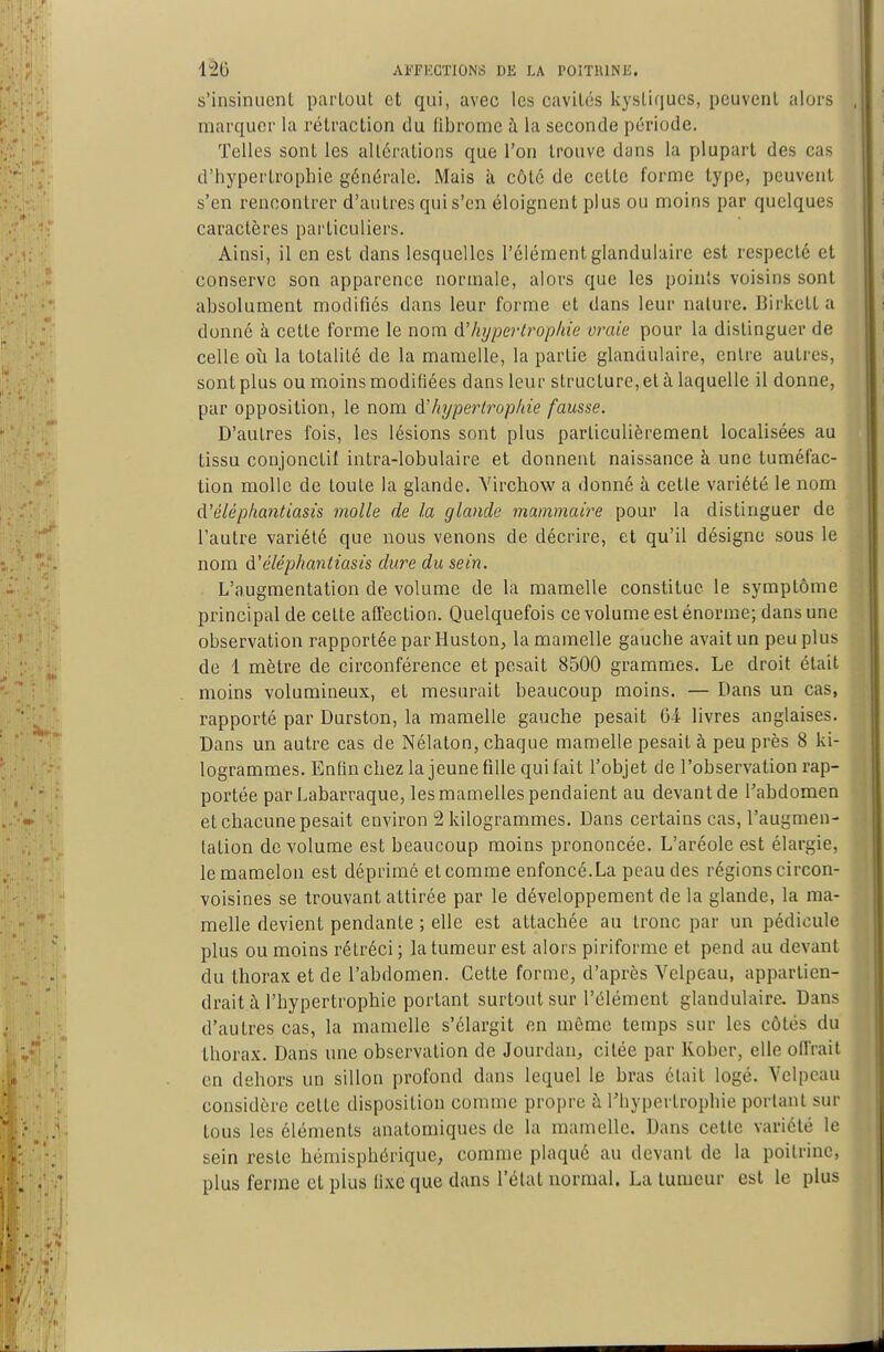 s'insinucnL partout et qui, avec les cavités kystifjues, peuvent alors marquer la rétraction du fibrome à la seconde période. Telles sont les altérations que l'on trouve dans la plupart des cas d'hypertrophie générale. Mais k côté de cette forme type, peuvent s'en rencontrer d'autres qui s'en éloignent plus ou moins par quelques caractères particuliers. Ainsi, il en est dans lesquelles l'élément glandulaire est respecté et conserve son apparence normale, alors que les points voisins sont absolument modifiés dans leur forme et dans leur nature. Birkett a donné k cette forme le nom &'hypertrophie vraie pour la distinguer de celle où la totalité de la mamelle, la partie glandulaire, entre autres, sont plus ou moins modifiées dans leur structure, et à laquelle il donne, par opposition, le nom d'hyperù-ophie fausse. D'autres fois, les lésions sont plus particulièrement localisées au tissu conjonctif intra-lobulaire et donnent naissance à une tuméfac- tion molle de toute la glande. Yirchow a donné à cette variété le nom d'éléphatitiasis molle de la glande mammaire pour la distinguer de l'autre variété que nous venons de décrire, et qu'il désigne sous le nom d'éléphantiasis dure du sein. L'augmentation de volume de la mamelle constitue le symptôme principal de cette afl'ection. Quelquefois ce volume est énorme; dans une observation rapportée par Huston, la mamelle gauche avait un peu plus de 1 mètre de circonférence et pesait 8500 grammes. Le droit était moins volumineux, et mesurait beaucoup moins. — Dans un cas, rapporté par Durston, la mamelle gauche pesait 61 livres anglaises. Dans un autre cas de Nélaton, chaque mamelle pesait à peu près 8 ki- logrammes. Enfin chez la jeune fille qui fait l'objet de l'observation rap- portée parLabarraque, les mamelles pendaient au devant de l'abdomen et chacune pesait environ 2 kilogrammes. Dans certains cas, l'augmen- tation de volume est beaucoup moins prononcée. L'aréole est élargie, le mamelon est déprimé et comme enfoncé.La peau des régions circon- voisines se trouvant attirée par le développement de la glande, la ma- melle devient pendante ; elle est attachée au tronc par un pédicule plus ou moins rétréci; la tumeur est alors piriforme et pend au devant du thorax et de l'abdomen. Cette forme, d'après Vclpeau, appartien- drait à l'hypertrophie portant surtout sur l'élément glandulaire. Dans d'autres cas, la mamelle s'élargit en même temps sur les côtés du thorax. Dans une observation de Jourdan, citée par Kober, elle offrait en dehors un sillon profond dans lequel le bras était logé. Velpcau considère cette disposition comme propre à Thypertrophie portant sur tous les éléments anatomiques de la mamelle. Dans cette variété le sein reste hémisphérique, comme plaqué au devant de la poitrine, plus ferme et plus fixe que dans l'état normal. La tumeur est le plus