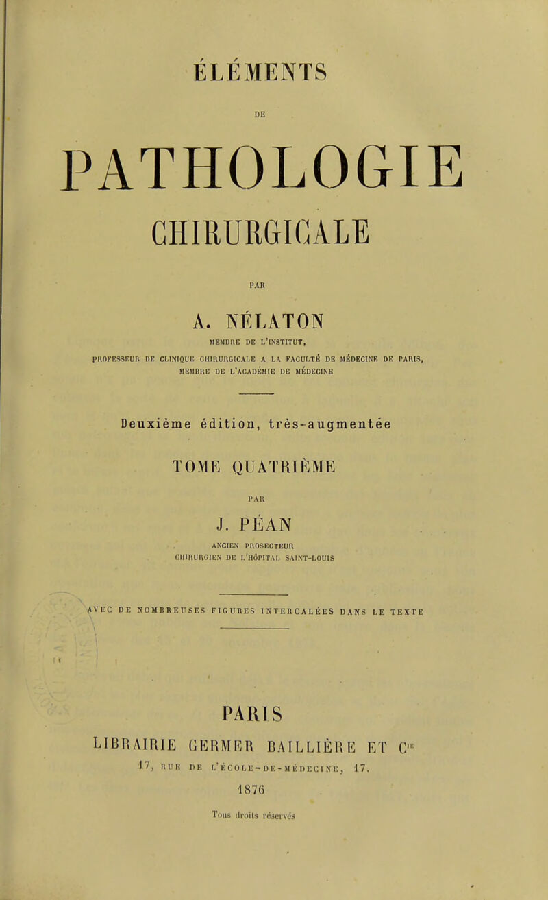 PATHOLOGIE CHIRURGICALE PAR A. NÉLATON MEMDUE DE L'iNSTlTUT, CnnFESSF.UR DE CLINIQUK ClIIRUnOICAl-E A L/V FACULTÉ DE MÉDECINE DE PAllIS, MEMBRE DE L'ACADÉMIE DE MÉDECINE Deuxième édition, très-augmentée TOME QUATRIÈME PAK J. PÉAN ANCIEN PnOSECTEUR CHIRURGIEN DE L'HÔPITAI, SAI.NT-I-OUIS AVKC DE NOMBREUSES FIGURES INTERCALÉES DANS LE TEXTE PARIS LIBRAIRIE GERMER BAILLIÈRE ET 17, RUE DE I.'ÉCOLE-DK-MÉDECINE, 17. 1876 Tims tlioiu réservés