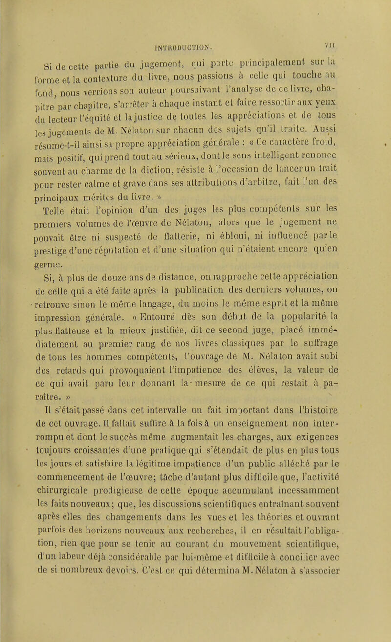 lINTflOlJUCTlON. ^ Si de cette partie du jugement, qui porte principalement sur I;i forme et la conicxlure du livre, nous passions à celle qui louclie au fond, nous verrions son auteur poursuivant l'analyse de ce livre, cha- pitre'par chapitre, s'arrêter à chaque instant et faire ressortir aux yeux du lecteur l'équité et lajustice dQ toutes les appréciations et de tous les jugements de M. Nélaton sur chacun des sujets qu'il traite. Aussi résume-t-il ainsi sa propre appréciation générale : « Ce caractère froid, mais positif, qui prend tout au sérieux, dontle sens intelligent renonce souvent au charme de la diction, résiste à l'occasion de lancer un trait pour rester calme et grave dans ses attributions d'arbitre, fait l'un des principaux mérites du livre, n Telle était l'opinion d'un des juges les plus compétents sur les premiers volumes de l'œuvre de Nélaton, alors que le jugement ne pouvait être ni suspecté de flatterie, ni ébloui, ni influencé parle prestige d'une réputation et d'une situation qui n'étaient encore qu'en germe. Si, à plus de douze ans de distance, on rapproche cette appréciation de celle qui a été faite après la publication des derniers volumes, on retrouve sinon le même langage, du moins le même esprit et la môme impression générale. « Entouré dès son début de la popularité la plus flatteuse et la mieux justifiée, dit ce second juge, placé immé- diatement au premier rang de nos livres classiques par le suffrage de tous les hommes compétents, l'ouvrage de M. Nélaton avait subi des retards qui provoquaient l'impatience des élèves, la valeur de ce qui avait paru leur donnant la-mesure de ce qui restait à pa- raître. » Il s'était passé dans cet intervalle un fait important dans l'histoire de cet ouvrage. 11 fallait suffire à la fois à un enseignement non inter- rompu et dont le succès même augmentait les charges, aux exigences toujours croissantes d'une pratique qui s'étendait de plus en plus tous les jours et satisfaire la légitime impatience d'un public alléché par le commencement de l'œuvre; tâche d'autant plus difficile que, l'activité chirurgicale prodigieuse de cette époque accumulant incessamment les faits nouveaux; que, les discussions scientifiques entrahiant souvent après elles des changements dans les vues et les théories et ouvrant parfois des horizons nouveaux aux recherches, il en résultait l'obliga- tion, rien que pour se tenir au courant du mouvement scientifique^ d'un labeur déjà considérable par lui-même et difficile à concilier avec de si nombreux devoirs. C'est ce qui détermina M. Nélaton à s'associer