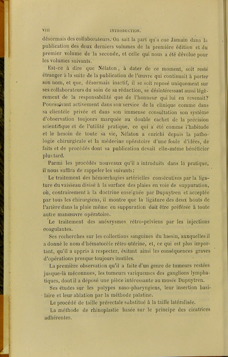 Vlll INTHOUUCTICJN. désormais des collaboraleurs.'On sait la part qu'a eue Jamain dans la publication des deux derniers volumes de la première édition et du premier volume de la seconde, et celle qui nous a été dévolue pour les volumes suivants. Esl-ce à dire que Nélaton, à dater de ce moment, soit resté étranger à la suite de la publication de l'œuvre qui continuait à porter son nom, et que, désormais inactif, il se soit reposé uniquement sur ses collaborateurs du soin de sa rédaction, se désintéressant aussi légè- rement de la responsabilité que de l'honneur qui lui en revenait? Poursuivant activement dans son'service delà clinique comme dans sa clientèle privée et dans son immense consultation son système d'observation toujours marquée au double cachet de la précision scientifique et de l'utilité pratique, ce qui a été comme i'habitude et le besoin de toute sa vie, Nélaton a enrichi depuis la patho- logie chirurgicale et la médecine opératoire d'une foule d'idées, de faits et de procédés dont sa publication devait elle-même bénéficier plus tard. Parmi les procédés nouveaux qu'il a introduits dans la pratique, il nous suffira de rappeler les suivants: Le traitement des hémorrhagies artérielles consécutives parla liga- ture du vaisseau divisé à la surface des plaies en voie de suppuration, où, contrairement à la doctrine enseignée par Dupuytren et acceptée par tous les chirurgiens, il montre que la ligature des deux bouts de l'artère dans la plaie môme en suppuration doit être préférée à toute autre manœuvre opératoire. Le traitement des anévrysmes rétro-pelviens par les injections coagulantes. Ses recherches sur les collections sanguines du bassin, auxquelles il a donné le nom d'hématocèle rétro-utérine, et, ce qui est plus im.por- tant, qu'il a appris à respecter, évitant ainsi les conséquences graves d'opérations presque toujours inutiles. La première observation qu'il a faite d'un genre de tumeurs restées jusque-^là méconnues, les tumeurs variqueuses des ganglions lympha- tiques, dont il a déposé une pièce intéressante au musée Dupuytren. Ses études sur les polypes naso-pharyngiens, leur insertion basi- • laire et leur ablation par la méthode palatine. Le procédé de taille prérectale substitué à la taille latéralisée. La méthode de rhinoplastie basée sur le principe des cicatrices adhérentes.