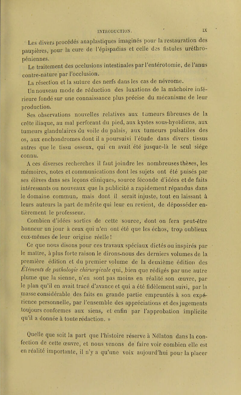 Les divers procédés anaplasliques imaginés pour la reslauration des paupières, pour la cure de l'épispadias et celle des fistules uréthro- péniennes. Le traitement des occlusions intestinales par l'entérotomie, de l'anus contre-nature par l'occlusion. La résection et la suture des nerfs dans les cas de névrome. Un nouveau mode de réduction des luxations de la mâchoire infé- rieure fondé sur une connaissance plus précise du mécanisme de leur production. Ses observations nouvelles relatives aux tumeurs fibreuses de la crête iliaque, au mal perforant du pied, aux kystes sous-hyoïdiens, aux tumeurs glandulaires du voile du palais^ aux tumeurs pulsatiles des os, aux enchondromes dont il a poursuivi l'étude dans divers . tissus autres que le tissu osseux, qui en avait été jusque-là le seul siège connu. Aces diverses recherches il faut joindre les nombreuses thèses, les mémoires, notes et communications dont les sujets ont été puisés par ses élèves dans ses leçons cliniques^ source féconde d'idées et de faits intéressants ou nouveaux que la publicité a rapidement répandus dans le domaine commun, mais dont il serait injuste, tout en laissant à leurs auteurs la part de mérite qui leur eu revient, de déposséder en- tièrement le professeur. Combien d'idées sorties de cette source^ dont on fera peut-être honneur un jour h ceux qui n'en ont été que les échos, trop oublieux eux-mêmes de leur origine réelle ! Ce que nous disons pour ces travaux spéciaux dictés ou inspirés par le maître, à plus forte raison le dirons-nous des derniers volumes de la première édition et du premier volume de la deuxième édition des Eléments de pathologie chirurgicale qui, ,bien que rédigés par une autre plume que la sienne, n'en sont pas moins en réalité son œuvre, par le plan qu'il en avait tracé d'avance et qui a été fidèlement suivi, par la masse considérable des faits eu grande partie empruntés à son expé- rience personnelle, par l'ensemble des appréciations et desjugements toujours conformes aux siens, et enfin par l'approbation implicite qu'il a donnée à toute rédaction. » Quelle que soit la part que l'histoire réserve à Nélaton dans la con- fection de cette œuvre, et nous venons de faire voir combien elle est en réalité importante, il n'y a qu'une voix aujourd'hui pour la placer