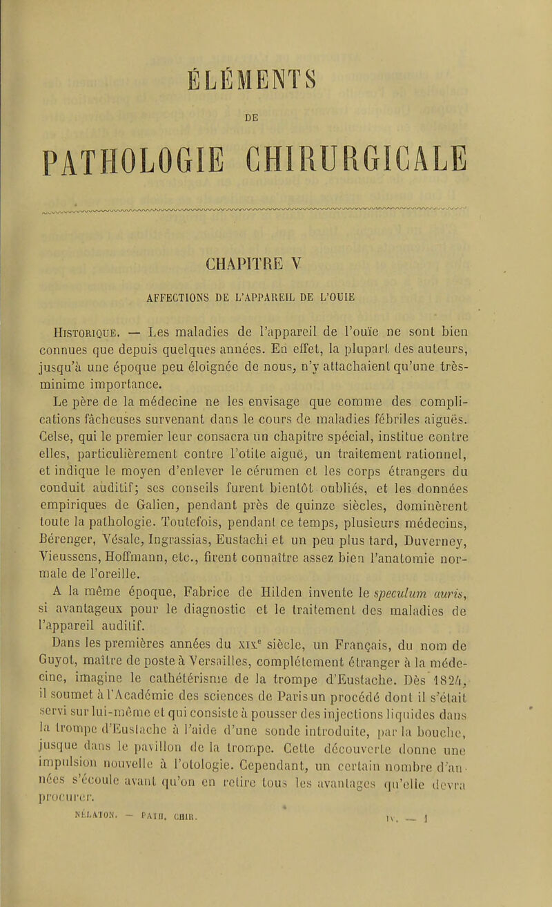 DE PATHOLOGIE CHIRURGICALE CHAPITRE V AFFECTIONS DE L'APPAREIL DE L'OUIE Historique. — Les maladies de l'appareil de l'ouïe ne sont bien connues que depuis quelques années. En effet, la plupart des auteurs, jusqu'à une époque peu éloignée de nous, n'y attachaient qu'une très- minime importance. Le père de la médecine ne les envisage que comme des compli- cations fâcheuses survenant dans le cours de maladies fébriles aiguës. Celse, qui le premier leur consacra un chapitre spécial, institue contre elles, particulièrement contre l'otite aiguë, un traitement rationnel, et indique le moyen d'enlever le cérumen et les corps étrangers du conduit auditif; ses conseils furent bientôt oubliés, et les données empiriques de Galien, pendant près de quinze siècles, dominèrent toute la pathologie. Toutefois, pendant ce temps, plusieurs médecins, Bérenger, Vésale, Ingrassias, Eustachi et un peu plus tard, Duverney, Vieussens, Hoffmann, etc., firent connaître assez bien l'anatomie nor- male de l'oreille. A la même époque, Fabrice de Hilden invente le spéculum auris, si avantageux pour le diagnostic et le traitement des maladies de l'appareil audilif. Dans les premières années du xin siècle, un Français, du nom de Guyot, maître de poste à Versailles, complètement étranger à la méde- cine, imagine le calhétérisme de la trompe d'Eustache. Dès'l82/i, il soumet à l'Académie des sciences de Paris un procédé dont il s'était ■scfvi sur lui-même et qui consiste à pousser des injections liquides dans la trompe d'EusIache à Taide d'une sonde introduite, par la bouche, jusque dans le pavillon de la trompe. Cette découverte donne une impidsion nouvelle à l'otologie. Cependant, un certain nombre d'an- nées s'écoule avant qu'un en relire tous les avantages qu'elle devra procurer.