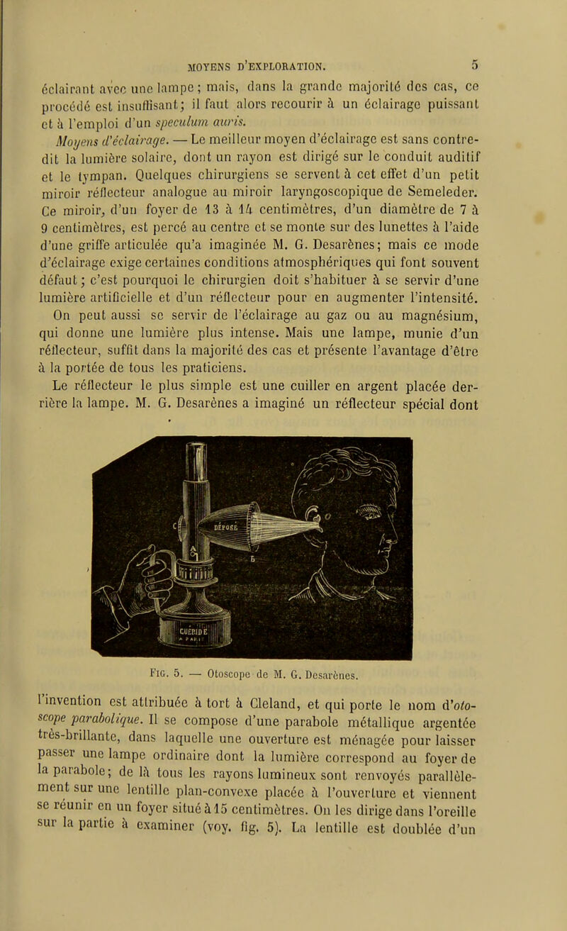 éclairant avec une lampe ; mais, dans la grande majorité des cas, ce procédé est insuffisant; il faut alors recourir à un éclairage puissant et à l'emploi d'un spéculum auris. Moyens créclairage. —Le meilleur moyen d'éclairage est sans contre- dit la lumière solaire, dont un rayon est dirigé sur le conduit auditif et le tympan. Quelques chirurgiens se servent à cet effet d'un petit miroir réflecteur analogue au miroir laryngoscopique de Semeleder. Ce miroir^ d'un foyer de 13 à ili centimètres, d'un diamètre de 7 à 9 centimètres, est percé au centre et se monte sur des lunettes à l'aide d'une griffe articulée qu'a imaginée M. G. Desarènes; mais ce mode d'éclairage exige certaines conditions atmosphériques qui font souvent défaut; c'est pourquoi le chirurgien doit s'habituer à se servir d'une lumière artificielle et d'un réflecteur pour en augmenter l'intensité. On peut aussi se servir de l'éclairage au gaz ou au magnésium, qui donne une lumière plus intense. Mais une lampe, munie d'un réflecteur, suffit dans la majorité des cas et présente l'avantage d'être à la portée de tous les praticiens. Le réflecteur le plus simple est une cuiller en argent placée der- rière la lampe. M. G. Desarènes a imaginé un réflecteur spécial dont FiG. 5. — Otoscopc de M. G. Desarènes. l'invention est attribuée à tort à Cleland, et qui porte le nom d'oto- scope parabolique. Il se compose d'une parabole métallique argentée très-brillante, dans laquelle une ouverture est ménagée pour laisser passer une lampe ordinaire dont la lumière correspond au foyer de la parabole; de là tous les rayons lumineux sont renvoyés parallèle- ment sur une lentille plan-convexe placée à l'ouverture et viennent se réunir en un foyer situé àl5 centimètres. On les dirige dans l'oreille sur la partie à examiner (voy. fig. 5). La lentille est doublée d'un