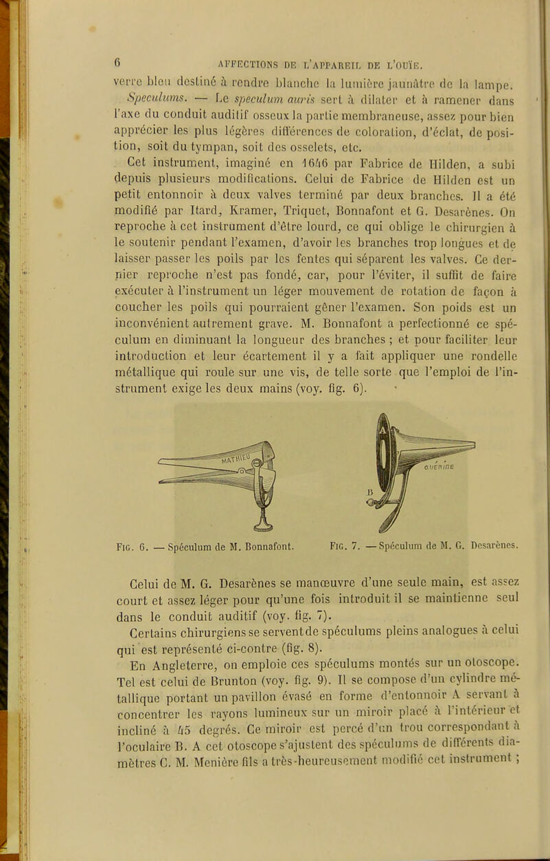 vot-rc blou dcsLinô à rendi'o blanche lu luinioi-c jaunâtre de la lampe. Spéculums. — Le spéculum auris sert à dilater et à ramener dans l'axe du conduit audilif osseux la partie membraneuse, assez pour bien apprécier les plus légères différences de coloration, d'éclat, de posi- tion, soit du tympan, soit des osselets, etc. Cet instrument, imaginé en par Fabrice de Hilden, a subi depuis plusieurs modifications. Celui de Fabrice de Hilden est un petit entonnoir à deux valves terminé par deux branches. Il a été modifié par Itard, Kramer, Triquet, Bonnafont et G. Desarènes. On reproche à cet instrument d'être lourd, ce qui oblige le chirurgien à le soutenir pendant Texamen, d'avoir les branches trop longues et de laisser passer les poils par les fentes qui séparent les valves. Ce der- nier reproche n'est pas fondé, car, pour l'éviter, il suffit de faire exécuter à l'instrument un léger mouvement de rotation de façon à coucher les poils qui pourraient gêner l'examen. Son poids est un inconvénient autrement grave. M. Bonnafont a perfectionné ce spé- culum en diminuant la longueur des branches ; et pour faciliter leur introduction et leur écartement il y a fait appliquer une rondelle métallique qui roule sur une vis, de telle sorte que l'emploi de l'in- strument exige les deux mains (voy. flg. 6). FiG. 6. — Spéculum de M. Bonnafont. FiG. 7. —Spéculum de M. G. Desarènes. Celui de M. G. Desarènes se manœuvre d'une seule main, est assez court et assez léger pour qu'une fois introduit il se maintienne seul dans le conduit auditif (voy. fig. 7). Certains chirurgiens se serventde spéculums pleins analogues à celui qui est représenté ci-contre (flg. 8). En Angleterre, on emploie ces spéculums montés sur un oloscope. Tel est celui de Brunton (voy. fig. 9). Il se compose d'un cylindre mé- tallique portant un pavillon évasé en forme d'entonnoir A servant à concentrer les rayons lumineux sur un miroir placé ;\ l'intérieur et incliné à ^15 degrés. Ce miroir est percé d'un trou correspondant fi l'oculaire B. A cet otoscope s'ajustent des spéculums de différents dia- mètres C. M. Menière fils a très-heureusement modifié cet instrument ;