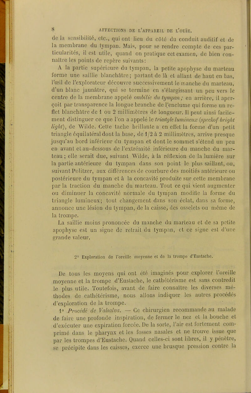 delà sensibilUé, etc., qui onl lieu du côLd du conduit auditif et de la membrane du tympan. Mais, pour se rendre compte de ces par- ticularités, il est utile, quand on pratique cet examen, de bien con- naître les points de repère suivants: A la partie supérieure du tympan, la petite apophyse du marteau forme une saillie blanchâtre; partant de là et allant de haut en bas, l'œil de l'explorateur découvre successivement le manche du marteau, d'un blanc jaunâtre, qui se termine en s'élargissant un peu vers le centre de la membrane appelé ombilic du tympan; en arrière, il aper- çoit par transparence la longue branche de l'enclume qui forme un re- flet blanchâtre de 1 ou 2 millimcires de longueur. Il peul ainsi facile- ment distinguer ce que l'on a appelé le triangle lumineux {speckof briglit liglil), de Wilde. Celle tache brillante a en effet la forme d'un petit triangle équilatéral dont la base, de 1/2 à 2 millimètres, arrive presque jusqu'au bord inférieur du tympan et dont le sommet s'étend un peu en avant et au-dessous de l'extrémité inférieure du manche du mar- teau ; elle serait due, suivant Wilde, à la réflexion de la lumière sur la partie antérieure du tympan dans son point le plus saillant, ou, suivant Politzer, aux dilïérences de courbure des moitiés antérieure ou postérieure du tympan et à la concavité produite sur cette membrane par la traction du manche du marteau. Tout ce qui vient augmenter ou diminuer la concavité normale du tympan modifie la forme du tiiangle lumineux; tout changement dans son éclat, dans sa forme, annonce une lésion du tympan, de la caisse, des osselets ou même de la trompe, La saillie moins prononcée du manche du marteau et de sa petite apophyse est un signe de retrait du tympan, et ce signe est d'une grande valeur. 2 Exploration do l'oreille moyenne et de la trompe d'Eustaclie. De tous les moyens qui ont été imaginés pour explorer l'oreille moyenne et la trompe d'Euslache, le cathélérisme est sans contredit le plus utile. Toutefois, avant de faire connaître les diverses mé- thodes de cathétérisme, nous allons indiquer les autres procédés d'exploration de la trompe. 1° .Procédé de Valsalva. — Ce chirurgien recommande au malade de faire une profonde inspiration, de fermer le nez et la bouche et d'exécuter une expiration forcée. De la sorte, l'air est fortement com- primé dans le pharynx et les fosses nasales et ne trouve issue que par les trompes d'Eustache. Quand celles-ci sont libres, il y pénètre, se précipite dans les caisses, exerce une brusque pression contre la