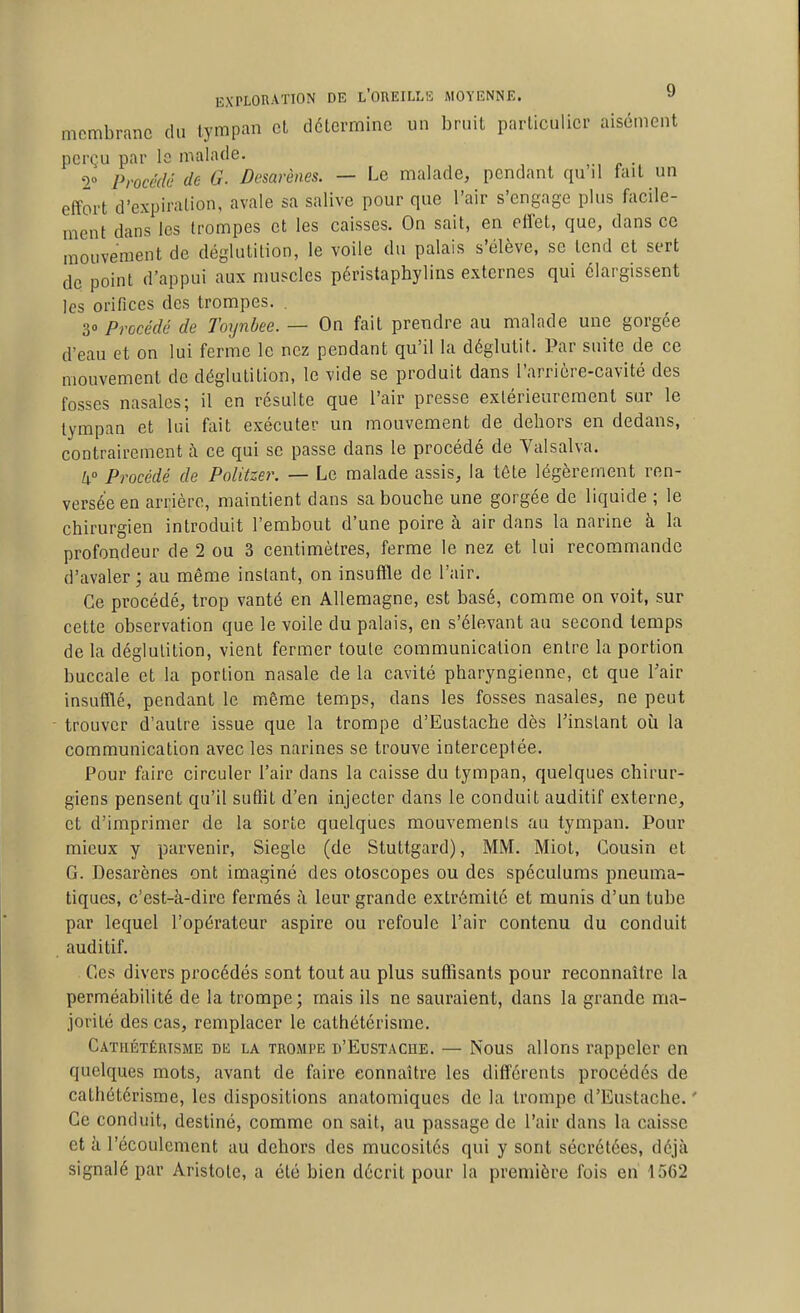 membrane du tympan et détermine un bruit particulier aisément perçu par Is malade. 2° Procédé de G. Desarènes. — Le malade, pendant qu il fait un effort d'expiration, avale sa salive pour que l'air s'engage plus facile- ment dans les trompes et les caisses. On sait, en effet, que, dans ce mouvement de déglutition, le voile du palais s'élève, se tend et sert de point d'appui aux muscles péristaphylins externes qui élargissent les orifices des trompes. . 30 Procédé de Toynbee. — On fait prendre au malade une gorgée d'eau et on lui ferme le nez pendant qu'il la déglutit. Par suite de ce mouvement de déglutition, le vide se produit dans l'arrière-cavité des fosses nasales; il en résulte que l'air presse extérieurement sur le tympan et lui fait exécuter un mouvement de dehors en dedans, contrairement à ce qui se passe dans le procédé de Valsalva. lx° Procédé de Politzer. — Le malade assis, la tôle légèrement ren- versée en arrière, maintient dans sa bouche une gorgée de liquide ; le chirurgien introduit l'embout d'une poire à air dans la narine à la profondeur de 2 ou 3 centimètres, ferme le nez et lui recommande d'avaler; au même instant, on insuffle de l'air. Ce procédé, trop vanté en Allemagne, est basé, comme on voit, sur cette observation que le voile du palais, en s'élevant au second temps de la déglutition, vient fermer toule communication entre la portion buccale et la portion nasale de la cavité pharyngienne, et que Tair insufflé, pendant le même temps, dans les fosses nasales, ne peut trouver d'autre issue que la trompe d'Eustache dès Tinslant où la communication avec les narines se trouve interceptée. Pour faire circuler l'air dans la caisse du tympan, quelques chirur- giens pensent qu'il sufiit d'en injecter dans le conduit auditif externe, et d'imprimer de la sorte quelques mouvements au tympan. Pour mieux y parvenir, Siegle (de Stuttgard), MM. Miot, Cousin et G. Desarènes ont imaginé des otoscopes ou des spéculums pneuma- tiques, c'est-à-dire fermés à leur grande extrémité et munis d'un tube par lequel l'opérateur aspire ou refoule l'air contenu du conduit auditif. Ces divers procédés sont tout au plus suffisants pour reconnaître la perméabilité de la trompe; mais ils ne sauraient, dans la grande ma- jorité des cas, remplacer le cathétérisme. Cathétérisme de la trompe d'Eustache. — Nous allons rappeler en quelques mots, avant de faire connaître les différents procédés de cathétérisme, les dispositions anatomiques de la trompe d'Eustache. ' Ce conduit, destiné, comme on sait, au passage de l'air dans la caisse et à l'écoulement au dehors des mucosités qui y sont sécrétées, déjà signalé par Aristole, a été bien décrit pour la première fois eri 1562