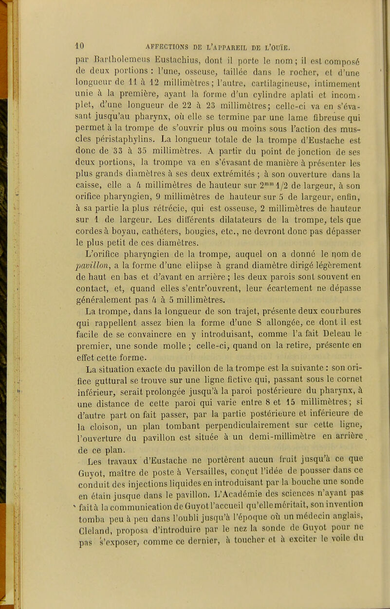 par nai'lliolcmciis Euslachius, dont il porte le nom ; il csl composé de deux portions : l'une, osseuse, taillée dans le rocher, et d'une longueur de 11 <\ 12 millimètres ; l'autre, cartilagineuse, intimement unie à la première, ayant la forme d'un cylindre aplati et incom- plet, d'une longueur de 22 à 23 millimètres; celle-ci va en s'éva- sant jusqu'au pharynx, où elle se termine par une lame fihreuse qui permet à la trompe de s'ouvrir plus ou moins sous l'action des mus- cles périslaphylins. La longueur totale de la trompe d'Eusfache est donc de'33 à 35 millimètres. A partir du point de jonction de ses deux portions, la trompe va en s'évasant de manière à présenter les plus grands diamètres à ses deux extrémités ; à son ouverture dans la caisse, elle a 4 millimètres de hauteur sur 2° 1/2 de largeur, à son orifice pharyngien, 9 millimètres de hauteur sur 5 de largeur, enfin, à sa partie la plus rétrécie, qui est osseuse, 2 millimètres de hauteur sur 1 de largeur. Les différents dilatateurs de la trompe, tels que cordes à boyau, cathéters, bougies, etc., ne devront donc pas dépasser le plus petit de ces diamètres. L'orifice pharyngien de la trompe, auquel on a donné le nom de pavillon, a la forme d'une ellipse à grand diamètre dirigé légèrement de haut en bas et drivant en arrière ; les deux parois sont souvent en contact, et, quand elles s'entr'ouvrent, leur écartement ne dépasse généralement pas à 5 millimètres. La trompe, dans la longueur de son trajet, présente deux courbures qui rappellent assez bien la forme d'une S allongée, ce dont il est facile de se convaincre en y introduisant, comme l'a fait Deleau le premier, une sonde molle ; celle-ci, quand on la retire, présente en effet cette forme. La situation exacte du pavillon de la trompe est la suivante : son ori- fice guttural se trouve sur une ligne fictive qui, passant sous le cornet inférieur, serait prolongée jusqu'à la paroi postérieure du pharynx, à une distance de cette paroi qui varie entre 8 et 15 millimètres; si d'autre part on fait passer, par la partie postérieure et inférieure de la cloison, un plan tombant perpendiculairement sur cette ligne, l'ouverture du pavillon est située à un demi-millimètre en arrière de ce plan. Les travaux d'Eusfache ne portèrent aucun fruit jusqu'à ce que Guyot, maître de poste à Versailles, conçut l'idée de pousser dans ce conduit des injections liquides en introduisant par la bouche une sonde en étain jusque dans le pavillon. L'Académie des sciences n'ayant pas ^ faità la communication de Guyot l'accueil qu'elle méritait, soninvenlion tomba peu à peu dans l'oubli jusqu'à l'époque oi^ un médecin anglais, Cleland, proposa d'introduire par le nez la sonde de Guyot pour ne pas s'exposer, comme ce dernier, à toucher et h exciter le voile du