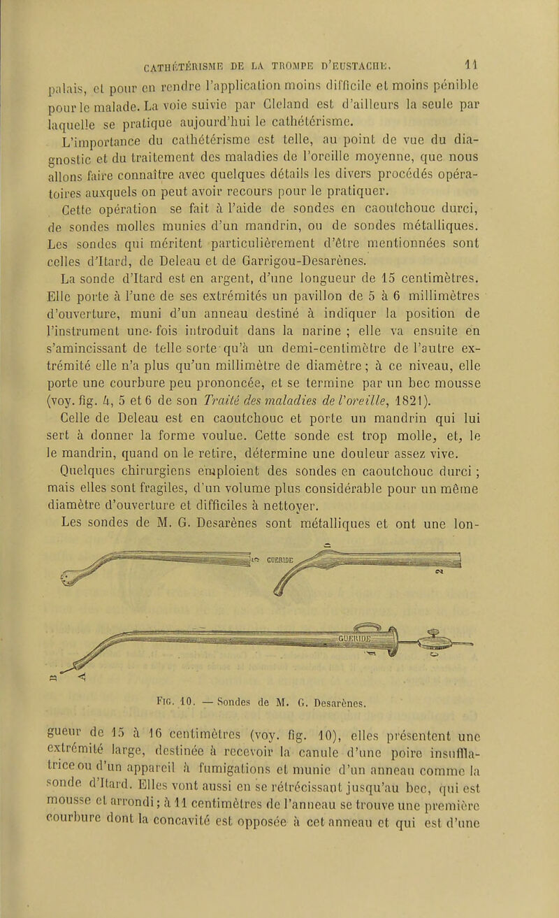 palais, cl pour en rendre l'applicaLion moins difficile et moins pénil)Ic pour le malade. La voie suivie par Glcland est d'ailleurs la seule par laquelle se pratique aujourd'hui le catliétérisme. L'importance du calhétérisme est telle, au point de vue du dia- gnostic et du traitement des maladies de l'oreille moyenne, que nous allons faire connaître avec quelques détails les divers procédés opéra- toires auxquels on peut avoir recours pour le pratiquer. Cette opération se fait à l'aide de sondes en caoutchouc durci, de sondes molles munies d'un mandrin, ou de sondes métalliques. Les sondes qui méritent particulièrement d'être mentionnées sont celles d'Itard, de Deleau et de Garrigou-Desarènes. La sonde d'Itard est en argent, d'une longueur de 15 centimètres. Elle porte à Tune de ses extrémités un pavillon de 5 à 6 millimètres d'ouverture, muni d'un anneau destiné à indiquer la position de l'instrument une- fois introduit dans la narine ; elle va ensuite en s'amincissant de telle sorte qu'h un demi-centimètre de l'autre ex- trémité elle n'a plus qu'un millimètre de diamètre; à ce niveau, elle porte une courbure peu prononcée, et se termine par un bec mousse (voy. fig. ^i, 5 et 6 de son Traité des maladies de Voreille, 1821). Celle de Deleau est en caoutchouc et porte un mandrin qui lui sert à donner la forme voulue. Cette sonde est trop molle^ et, le le mandrin, quand on le retire, détermine une douleur assez vive. Quelques chirurgiens emploient des sondes en caoutchouc durci ; mais elles sont fragiles, d'un volume plus considérable pour un môme diamètre d'ouverture et difficiles à nettoyer. Les sondes de M. G. Desarènes sont métalliques et ont une lon- ^Jit» CUERIDE -^f^jCssB FiG. 10. — Sondes de M. 0. Desarènes. gueur de 15 à 16 centimètres (voy. fig. 10), elles présentent une extrémité large, destinée à recevoir la canule d'une poire insuffla- triceoud'un appareil à fumigations et munie d'un anneau comme la sonde d'Itard. Elles vont aussi en se rétrécissant jusqu'au bec, qui est mousse et arrondi ; à 11 centimètres de l'anneau se trouve une première courbure dont la concavité est opposée à cet anneau et qui est d'une
