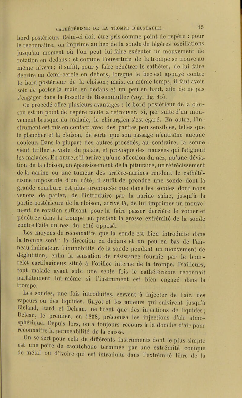 bord postérieur. Celui-ci doit ôlre pris comme point de repère : pour le reconnaître, on imprime au bec de la sonde de légères oscillations jusqu'au moment où l'on peut lui faire exécuter un mouvement de rotation en dedans : et comme l'ouverture de la trompe se trouve au même niveau ; il suffit, pour y faire pénétrer le cathéter, de lui faire décrire un demi-cercle en dehors^ lorsque le bec est appuyé contre le bord postérieur de la cloison; mais, en môme temps, il faut avoir soin de porter la main en dedans et un peu en haut, afm de ne pas s'engager dans la fossette de Rosenmuller (voy. flg. 15). Ce procédé offre plusieurs avantages : le bord postérieur delà cloi- son est un point de repère facile à retrouver, si, par suite d'un mou- vement brusque du malade, le chirurgien s'est égaré. En outre, l'in- strument est mis en contact avec des parties peu sensibles, telles que le plancher et la cloison, de sorte que son passage n^entraîne aucune douleur. Dans la plupart des autres procédés, au contraire, la sonde vient titiller le voile du palais, et provoque des nausées qui fatiguent les malades. En outre, s'il arrive qu'une affection du nez, qu'une dévia- tion de la cloison, un épaississement delà pituitaire, un rétrécissement de la narine ou une tumeur des arrière-narines rendent le cathété- risme impossible d'un côté, il suffit de prendre une sonde dont la grande courbure est plus prononcée que dans les sondes dont nous venons de parler, de l'introduire par la narine saine, jusqu'à la partie postérieure de la cloison, arrivé là, de lui imprimer un mouve- ment de rotation suffisant pour la faire passer derrière le vomer et pénétrer dans la trompe en portant la grosse extrémité de la sonde contre l'aile du nez du côté opposé. Les moyens de reconnaître que la sonde est bien introduite dans la trompe sont : la direction en dedans et un peu en bas de l'an- neau indicateur, l'immobilité de la sonde pendant un mouvement de déglutition, enfin la sensation de résistance fournie par le bour- relet cartilagineux situé à l'orifice interne de la trompe. D'ailleurs, tout malade ayant subi une seule fois le cathétérisme reconnaît parfaitement lui-môme si l'instrument est bien engagé dans la trompe. Les sondes, une fois introduites, servent à injecter de l'air, des vapeurs ou des liquides. Guyot et les auteurs qui suivirent jusqu'à Cleland, Itord et Deleau, ne firent que dos injections de liquides; Deleau, le premier, en 1838, préconisa les injections d'air atmo- sphérique. Depuis lors, on a toujours recours à la douche d'air pour reconnaître la perméabilité de la caisse. On se sert pour cela de différents instruments dont le plus simple est une poire de caoutchouc terminée par une extrémité conique de métal ou d'ivoire qui est introdijite dans l'extrémité libre de la