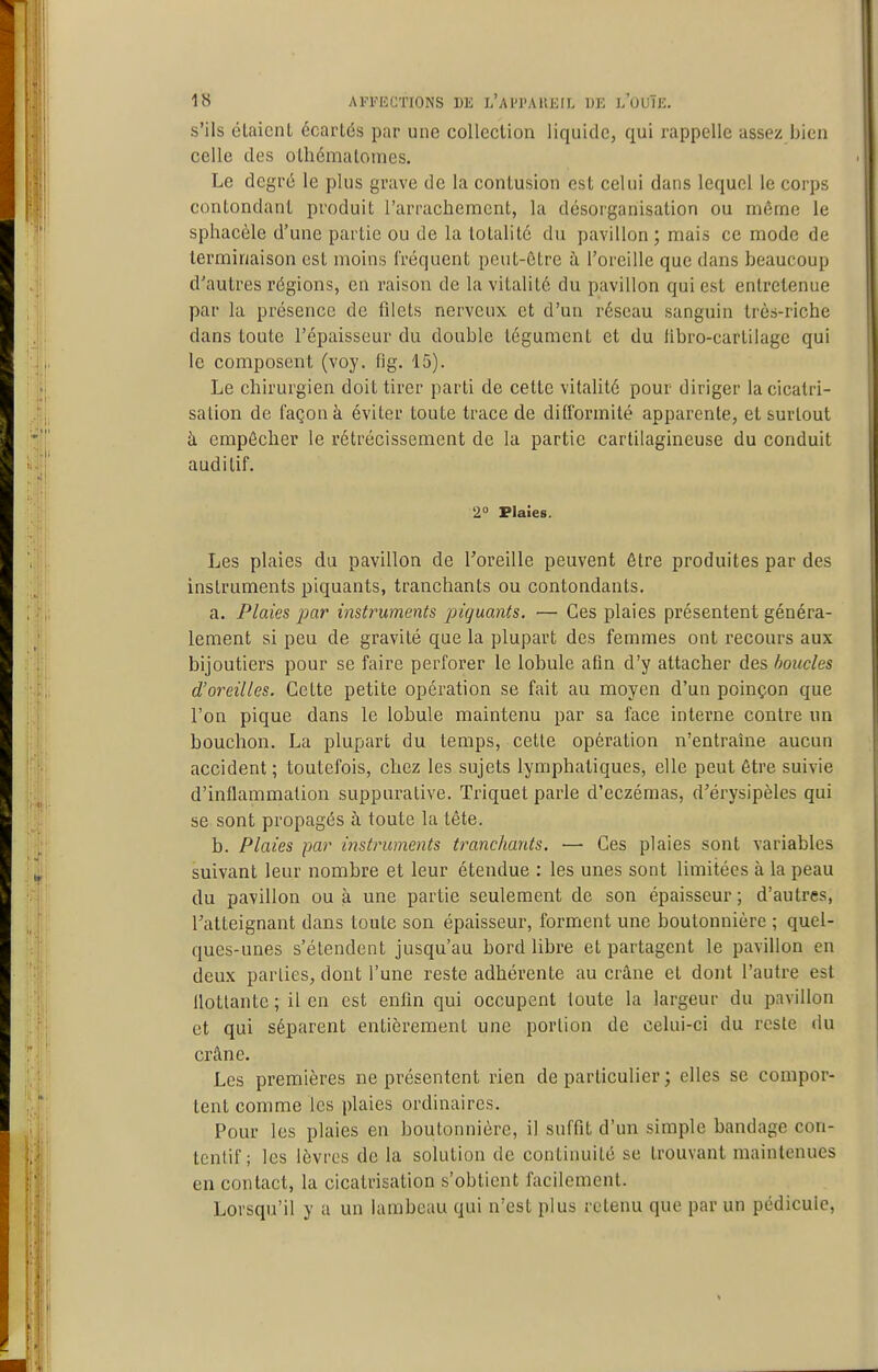 s'ils élaicnL écartés par une collection liquide, qui rappelle assez bien celle des olhémaloines. Le degré le plus grave de la contusion est celui dans lequel le corps contondant produit l'arrachement, la désorganisation ou même le sphacèle d'une partie ou de la totalité du pavillon ; mais ce mode de terminaison est moins fréquent peut-être à l'oreille que dans beaucoup d'autres régions, en raison de la vitalité du pavillon qui est entretenue par la présence de filets nerveux et d'un réseau sanguin très-riche dans toute l'épaisseur du double tégument et du libro-cartilage qui le composent (voy. fig. 15). Le chirurgien doit tirer parti de cette vitalité pour diriger la cicatri- sation de façon à éviter toute trace de difformité apparente, et surtout à empêcher le rétrécissement de la partie cartilagineuse du conduit auditif. 2 Plaîes. Les plaies du pavillon de l'oreille peuvent être produites par des instruments piquants, tranchants ou contondants. a. Plaies par instruments piquants. — Ces plaies présentent généra- lement si peu de gravité que la plupart des femmes ont recours aux bijoutiers pour se faire perforer le lobule afin d'y attacher des boucles d'oreilles. Cette petite opération se fait au moyen d'un poinçon que l'on pique dans le lobule maintenu par sa face interne contre un bouchon. La plupart du temps, cette opération n'entraîne aucun accident; toutefois, chez les sujets lymphatiques, elle peut être suivie d'inflammation suppurative. Triquet parle d'eczémas, d'érysipèles qui se sont propagés à toute la tête. b. Plaies par instruments tranchants. — Ces plaies sont variables suivant leur nombre et leur étendue : les unes sont limitées à la peau du pavillon ou à une partie seulement de son épaisseur; d'autres, l'atteignant dans toute son épaisseur, forment une boutonnière ; quel- ques-unes s'étendent jusqu'au bord libre et partagent le pavillon en deux parties, dont l'une reste adhérente au crâne et dont l'autre est flottante ; il en est enfin qui occupent toute la largeur du pavillon et qui séparent entièrement une portion de celui-ci du reste du crâne. Les premières ne présentent rien de particulier ; elles se compor- tent comme les plaies ordinaires. Pour les plaies en boutonnière, il suffit d'un simple bandage con- tcntif ; les lèvres de la solution de continuité se trouvant maintenues en contact, la cicatrisation s'obtient facilement. Lorsqu'il y a un lambeau qui n'est plus retenu que par un pédicule.