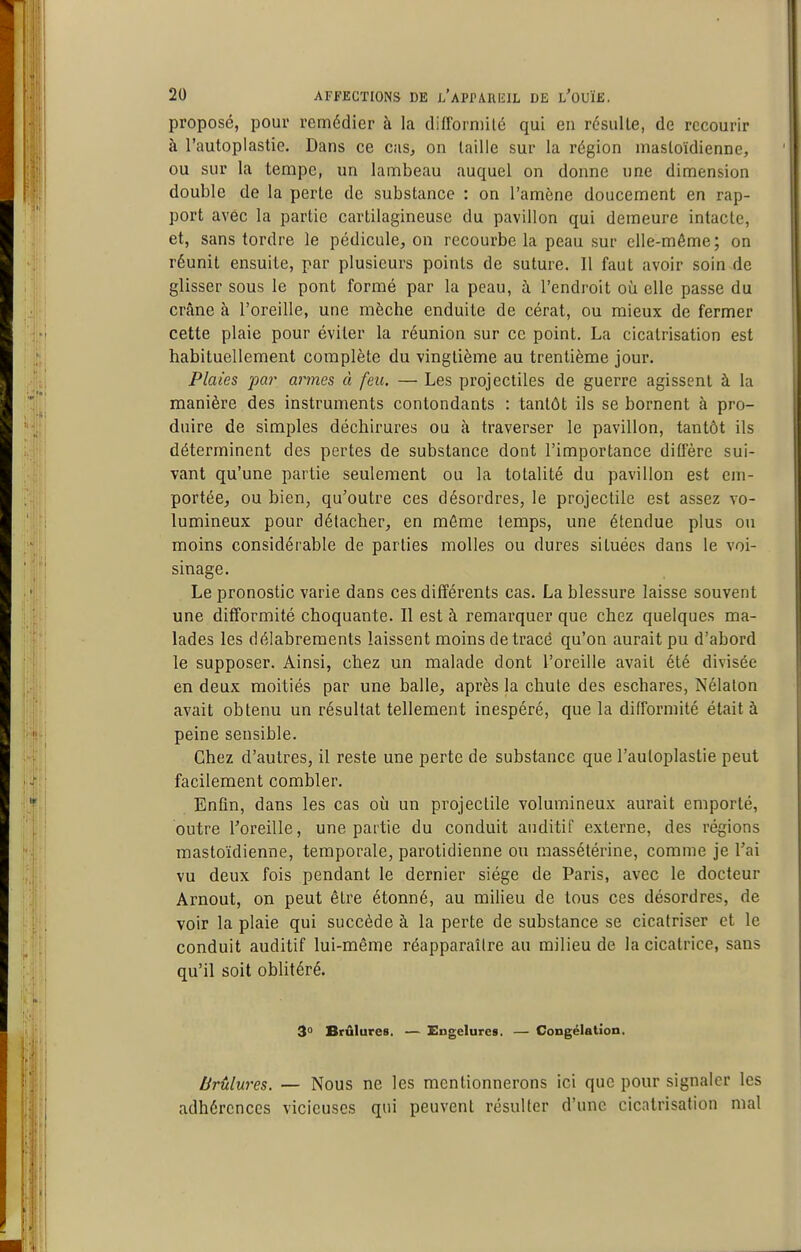 proposé, pour remédier à la difforniilé qui en résulte, de recourir à l'autoplastie. Dans ce cas, on laille sur la région masloïdienne, ou sur la tempe, un lambeau auquel on donne une dimension double de la perte de substance : on l'amène doucement en rap- port avec la partie cartilagineuse du pavillon qui demeure intacte, et, sans tordre le pédicule, on recourbe la peau sur elle-même; on réunit ensuite, par plusieurs points de suture. Il faut avoir soin de glisser sous le pont formé par la peau, à l'endroit où elle passe du crâne à l'oreille, une mèche enduite de cérat, ou mieux de fermer cette plaie pour éviter la réunion sur ce point. La cicatrisation est habituellement complète du vingtième au trentième jour. Plaies ^jar armes à feu. — Les projectiles de guerre agissent à la manière des instruments contondants : tantôt ils se bornent à pro- duire de simples déchirures ou à traverser le pavillon, tantôt ils déterminent des pertes de substance dont l'importance diffère sui- vant qu'une partie seulement ou la totalité du pavillon est em- portée, ou bien, qu'outre ces désordres, le projectile est assez vo- lumineux pour détacher, en môme temps, une étendue plus ou moins considérable de parties molles ou dures situées dans le voi- sinage. Le pronostic varie dans ces différents cas. La blessure laisse souvent une difformité choquante. Il est à remarquer que chez quelques ma- lades les délabrements laissent moins de tracé qu'on aurait pu d'abord le supposer. Ainsi, chez un malade dont l'oreille avait été divisée en deux moitiés par une balle, après la chute des eschares, Nélaton avait obtenu un résultat tellement inespéré, que la difformité était à peine sensible. Chez d'autres, il reste une perte de substance que l'autoplastie peut facilement combler. Enfin, dans les cas où un projectile volumineux aurait emporté, outre Toreille, une partie du conduit auditif externe, des régions mastoïdienne, temporale, parotidienne ou raassétérine, comme je l'ai vu deux fois pendant le dernier siège de Paris, avec le docteur Arnout, on peut être étonné, au milieu de tous ces désordres, de voir la plaie qui succède à la perte de substance se cicatriser et le conduit auditif lui-même réapparaître au milieu de la cicatrice, sans qu'il soit oblitéré. 3» Brûlures. — Engelures. — Congélation. brûlures. — Nous ne les mentionnerons ici que pour signaler les adhérences vicieuses qui peuvent résulter d'une cicatrisation mal