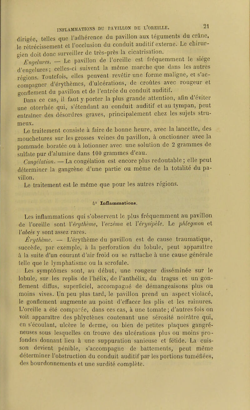 dirigée, telles que l'adhérence du pavillon aux téguments du crâne, le rétrécissement et l'occlusion du conduit auditif externe. Le chirur- gien doit donc surveiller de très-près la cicatrisation. Engelures. — Le pavillon de l'oreille est fréquemment le siège d'en-^elures ; celles-ci suivent la mûme marche que dans les autres ré°-ions. Toutefois, elles peuvent revêtir une forme maligne, et s'ac- compagner d'érythèmes, d'ulcérations, de croûtes avec rougeur et gonflement du pavillon et de l'entrée du conduit auditif. Dans ce cas, il faut y porter la plus grande attention, afin d'éviter une otorrhée qui, s'étendant au conduit auditif et au tympan, peut entraîner des désordres graves, principalement chez les sujets stru- meux. Le traitement consiste à faire de bonne heure, avec la lancette, des mouchetures sur les grosses veines du pavillon, à onctionner avec la pommade boratée ou à lotionner avec une solution de 2 grammes de sulfate pur d'alumine dans 100 grammes d'eau. Con^?eto/o«.—La congélation est encore plus redoutable ; elle peut déterminer la gangrène d'une partie ou même de la totalité du pa- villon. Le traitement est le même que pour les autres régions. 4° Inflammatioas. Les inflammations qui s'observent le plus fréquemment au pavillon de l'oreille sont Xérythème, Veczéma et Vérysipèle. Le phlegmon et l'abcès y sont assez rares. Érythème. — L'érythème du pavillon est de cause traumatique, succède, par exemple, à la perforation du lobule, peut apparaître à la suite d'un courant d'air froid ou se rattache à une cause générale telle que le lymphatisme ou la scrofule. Les symptômes sont, au début, une rougeur disséminée sur le lobule, sur les replis de l'hélix, de l'anthélix, du tragus et un gon- flement diffus, superficiel, accompagné de démangeaisons plus ou moins vives. Un peu plus tard, le pavillon prend un aspect violacé, le gonflement augmente au point d'effacer les plis et les rainures. L'oreille a été comparée, dans ces cas, à une tomate; d'autres fois on voit apparaître des phlyctènes contenant une sérosité noirâtre qui, en s'écoulant, ulcère le derme, ou bien de petites plaques gangré- neuses sous lesquelles on trouve des ulcérations plus ou moins pro- fondes donnant lieu à une suppuration saniensc et fétide. La cuis- son devient pénible, s'accompagne de battements, peut même déterminer l'obstruction du conduit auditif par les portions tuméfiées, des bourdonnements et une surdité complète.