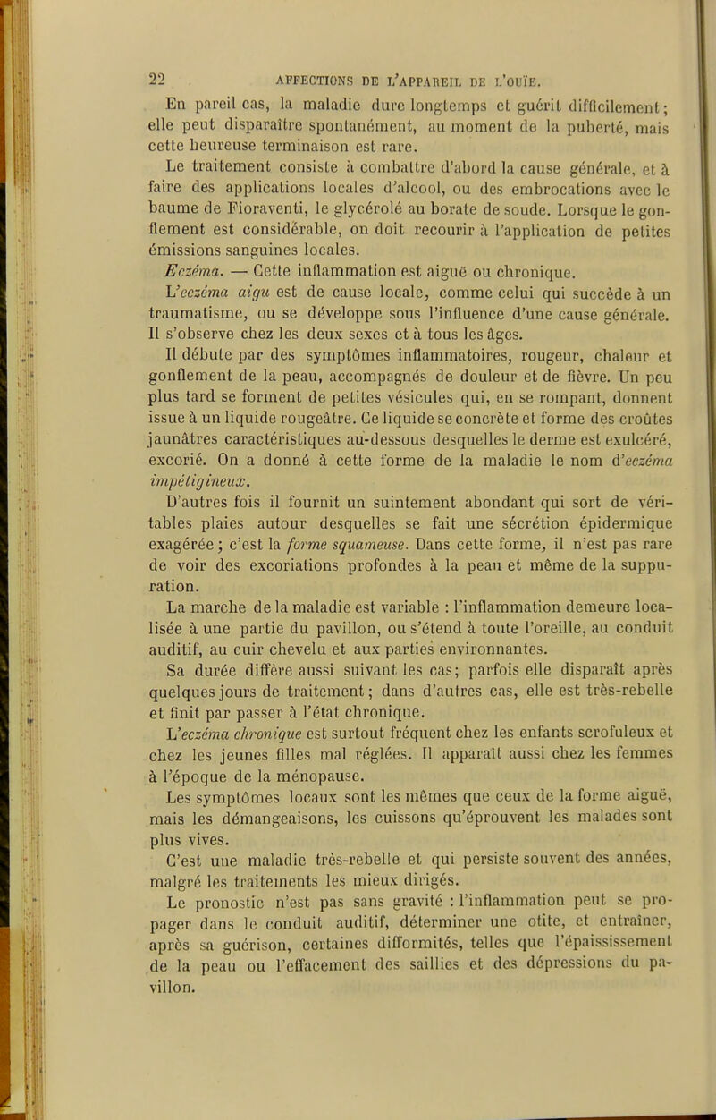 En pareil cas, la maladie dure longlemps et guérit difficilement; elle peut disparaître spontanément, au moment de la puberté, mais cette heureuse terminaison est rare. Le traitement consiste à combattre d'abord la cause générale, et à faire des applications locales d'alcool, ou des embrocations avec le baume de Floraventi, le glycérolé au borate de soude. Lorsque le gon- flement est considérable, on doit recourir à l'application de petites émissions sanguines locales. Eczéma. — Cette inflammation est aiguô ou chronique. L'eczéma aigu est de cause locale^ comme celui qui succède à un traumatisme, ou se développe sous l'influence d'une cause générale. Il s'observe chez les deux sexes et à tous les âges. Il débute par des symptômes inflammatoires, rougeur, chaleur et gonflement de la peau, accompagnés de douleur et de fièvre. Un peu plus tard se forment de petites vésicules qui, en se rompant, donnent issue à un liquide rougeâtre. Ce liquide se concrète et forme des croûtes jaunâtres caractéristiques au-dessous desquelles le derme est exulcéré, excorié. On a donné à cette forme de la maladie le nom d'eczéma impétigineux. D'autres fois il fournit un suintement abondant qui sort de véri- tables plaies autour desquelles se fait une sécrétion épidermique exagérée ; c'est la form,e squameuse. Dans cette forme, il n'est pas rare de voir des excoriations profondes à la peau et même de la suppu- ration, La marche de la maladie est variable : l'inflammation demeure loca- lisée à une partie du pavillon, ou s'étend à toute l'oreille, au conduit auditif, au cuir chevelu et aux parties environnantes. Sa durée diffère aussi suivant les cas; parfois elle disparaît après quelques jours de traitement; dans d'autres cas, elle est très-rebelle et finit par passer à l'état chronique. Veczéma chronique est surtout fréquent chez les enfants scrofuleux et chez les jeunes filles mal réglées. Il apparaît aussi chez les femmes à l'époque de la ménopause. Les symptômes locaux sont les mômes que ceux de la forme aiguë, mais les démangeaisons, les cuissons qu'éprouvent les malades sont plus vives. C'est une maladie très-rebelle et qui persiste souvent des années, malgré les traitements les mieux dirigés. Le pronostic n'est pas sans gravité : l'inflammation peut se pro- pager dans le conduit auditif, déterminer une otite, et entraîner, après sa guérison, certaines difl'ormités, telles que l'épaississement de la peau ou l'effacement des saillies et des dépressions du pa- villon.