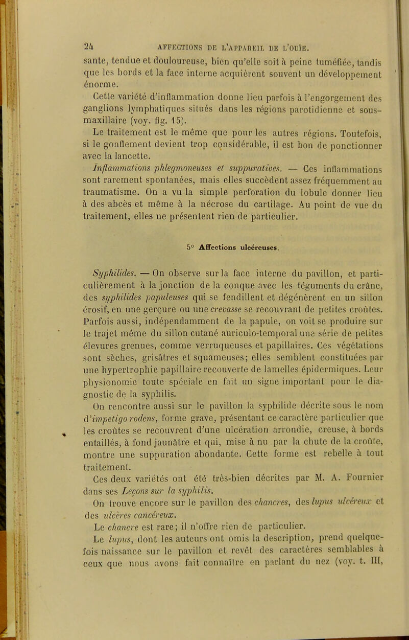 sanle, tendue el douloureuse, bien qu'elle soit à peine luméfiée, tandis que les bords et la face interne acquièrent souvent un développement énorme. Cette variété d'inflammation donne lieu parfois à l'engorgement des ganglions lymphatiques situés dans les régions parotidienne et sous- maxillaire (voy. fig. 15). Le traitement est le même que pour les autres régions. Toutefois, si le gonflement devient trop considérable, il est bon de ponctionner avec la lancette. Inflammations phlegrnoneuses et suppuratives. — Ces inflammations sont rarement spontanées, mais elles succèdent assez fréquemment au traumatisme. On a vu la simple perforation du lobule donner lieu à des abcès et même à la nécrose du cartilage. Au point de vue du traitement, elles ne présentent rien de particulier. 5° Affections ulcéreuses. Syphilides. —On observe sur la face interne du pavillon, et parti- culièrement à la jonction de la conque avec les téguments du crâne, des syphilides papuleuses qui se fendillent et dégénèrent en un sillon érosif, en une gerçure ou une crevasse se recouvrant de petites croûtes. Parfois aussi, indépendamment de la papule, on voit se produire sur le trajet même du sillon cutané auriculo-tempoi'al une série de petites élevures grenues, comme verruqueuses et papillaires. Ces végétations sont sèches, grisâtres et squameuses; elles semblent constituées par une hypertrophie papillaire recouverte de lamelles épidermiques. Leur physionomie toute spéciale en fait im signe important pour le dia- gnostic de la syphilis. On rencontre aussi sur le pavillon la syphilide décrite sous le nom d'impétigo rodens, forme grave^ présentant ce caractère particulier que les croûtes se recouvrent d'une ulcération arrondie, creuse, à bords entaillés, à fond jaunâtre et qui, mise à nu par la chute de la croûte, montre une suppuration abondante. Cette forme est rebelle à tout traitement. Ces deux variétés ont été très-bien décrites par M. A. Fournier dans ses Leçons sur la syphilis. On trouve encore sur le pavillon des chancres, des lupus ulcéreux et des ulcères cancéreux. Le chancre est rare; il n'offre rien de particulier. Le lupus, dont les auteurs ont omis la description, prend quelque- fois naissance sur le pavillon et revêt des caractères semblables à ceux que nous avons fait connaître en parlant du nez (voy. t. III,