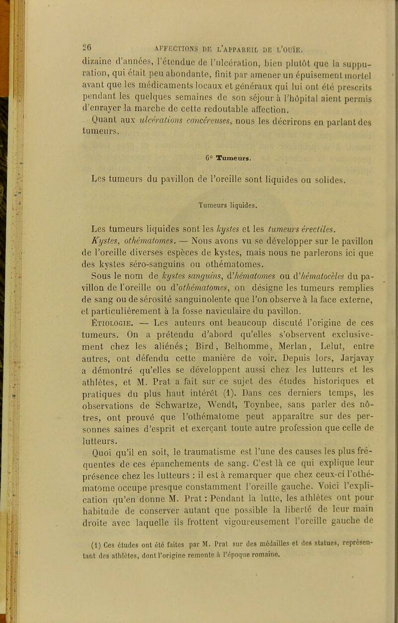 dizaine d'années, l'étendue de l'ulcération, bien plutôt que la suppu- ration, qui était peu abondante, finit par amener un épuisement mortel avant que les médicaments locaux et généraux qui lui ont été prescrits pendant les quelques semaines de son séjour à rhôpital aient permis d'enrayer la marche de cette redoutable all'ection. Quant aux ulcérations cancéreuses, nous les décrirons en parlant des tumeurs. 6° Tumeurs. Les tumeurs du pavillon de l'oreille sont liquides ou solides. Tumeurs liquides. Les tumeurs liquides sont les kystes et les tumeurs éreciiles. Kystes, othématomes. — Nous avons vu se développer sur le pavillon de l'oreille diverses espèces de kystes, mais nous ne parlerons ici que des kystes séro-sanguins ou othématomes. Sous le nom de kystes sanguins, d'hématomes ou d'/iématoccles du pa- villon de l'oreille ou d'othématomes, on désigne les tumeurs remplies de sang ou de sérosité sanguinolente que l'on observe à la face externe, et particulièrement à la fosse naviculaire du pavillon. ÉTiOLOGiE. — Les auteurs ont beaucoup discuté l'origine de ces tumeurs. On a prétendu d'abord qu'elles s'observent exclusive- ment chez les aliénés; Bird, Belhomme, Merlan, Lelut, entre autres, ont défendu cette manière de voir. Depuis lors, Jarjavay a démontré qu'elles se développent aussi chez les lutteurs et les athlètes, et M. Prat a fait sur ce sujet des études liistoriques et pratiques du plus haut intérêt (1). Dans ces derniers temps, les observations de Schwartze, Wendt, Toynbee, sans parler des nô- tres, ont prouvé que l'othémalome peut apparaître sur des per- sonnes saines d'esprit et exerçant toute autre profession que celle de lutteurs. Quoi qu'il en soit, le traumatisme est l'une des causes les plus fré- quentes de ces épanchements de sang. C'est là ce qui explique leur présence chez les lutteurs : il est à remarquer que chez ceux-ci l'othé- malome occupe presque constamment l'oreille gauche. Voici l'expli- cation qu'en donne M. Prat : Pendant la lutte, les athlètes ont pour habitude de conserver autant que possible la liberté de leur main droite avec laquelle ils frottent vigoureusement l'oreille gauche de (1) Ces études ont été faites par M. Prat sur des médailles et des statues, représen- tant des athlètes, dont l'origine remonte à l'époque romaine.