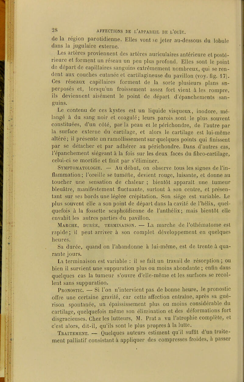 de la région parolidienne. Elles vont se jeter au-dessous du lobule dans la jugulaire externe. Les artères proviennent des artères auriculaires antérieure et posté- rieure et formçnt un réseau un peu plus profond. Elles sont le point de départ de capillaires sanguins extrêmement nombreux, qui se ren- dent au.K couches cutanée et cartilagineuse du pavillon (voy. fig. 17). Ces réseaux capillaires forment de la sorte plusieurs plans su- perposés et, lorsqu'un froissement assez fort vient à les rompre, ils deviennent aisément le point de départ d'épanchemcnts san- guins. Le contenu de ces kystes est un liquide visqueux, inodore, mé- langé à du sang noir et coagule; leurs parois sont le plus souvent constituées, d'un côté, par la peau et le périchondre, de l'autre par la surface externe du cartilage, et alors le cartilage est lui-même altéré; il présente un ramollissement sur quelques points qui finissent par se détacher et par adhérer au périchondre. Dans d'autres cas, répanchement siégeant à la fois sur les deux faces du fihro-cartilage, celui-ci se mortifie et finit par s'éliminer. Symptomatologie. — Au début, on observe tous les signes de l'in- flammation; l'oreille se tuméfie, devient rouge, luisante, et donne au toucher une sensation de chaleur ; bientôt apparaît une tumeur bleuâtre, manifestement fluctuante, surtout à son centre, et présen- tant sur ses bords une légère crépitation. Son siège est variable. Le plus souvent elle a son point de départ dans la cavité de l'hélix, quel- quefois à la fossette scaphoïdienne de l'anthélix; mais bientôt elle envahit les autres parties du pavillon. Marche, durée, terminaison. — La marche de l'othématome est rapide; il peut arriver à son complet développement en quelques heures. Sa durée, quand on l'abandonne à lui-même, est de trente à qua- rante jours. La terminaison est variable : il se fait un travail de résorption; ou bien il survient une suppuration plus ou moins abondante ; enfin dans quelques cas la tumeur s'ouvre d'elle-même et les surfaces se recol- lent sans suppuration. Pronostic. — Si l'on n'intervient pas de bonne heure, le pronostic olfre une certaine gravité, car cette affection entraine, après sa gué- rison spontanée, un épaississement plus ou moins considérable du cartilage, quelquefois même son élimination et des déformations fort disgracieuses. Chez les lutteurs, M. Prat a vu l'atrophie complète, et c'est alors, dit-il, qu'ils sont le plus propres à la lutte. Traitement. — Quelques auteurs estiment qu'il suffit d'un traite- ment palliatif consistant à appliquer des compresses froides, à passer