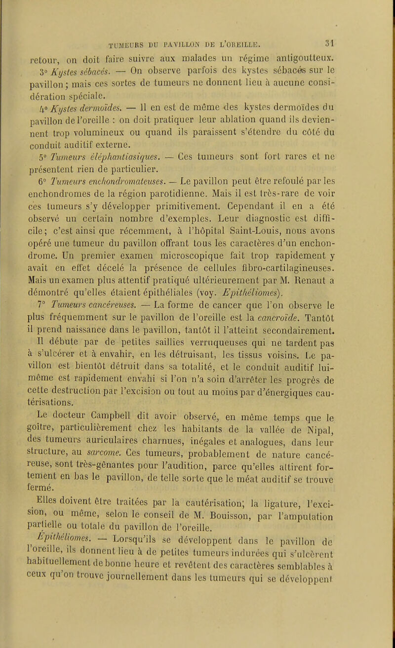 retour, on doit faire suivre aux malades un régime anligoutleux, 3° Kystes sébacés. — On observe parfois des kystes sébacés sur le pavillon; mais ces sortes de tumeurs ne donnent lieu à aucune consi- dération spéciale. 4» Kjjstes dermoïdes. — 11 en est de mûme des kystes dermoïdes du pavillon de l'oreille : on doit pratiquer leur ablation quand ils devien- nent trop volumineux ou quand ils paraissent s'étendre du côté du conduit auditif externe. 5 Tumeurs éléphantiasiques. — Ces tumeurs sont fort rares et ne présentent rien de particulier. 6° Tumeurs enc/iondromatcuses. — Le pavillon peut être refoulé parles enchondromes de la région parotidienne. Mais il est très-rare de voir ces tumeurs s'y développer primitivement. Cependant il en a été observé un certain nombre d'exemples. Leur diagnostic est diffi- cile; c'est ainsi que récemment, à l'hôpital Saint-Louis, nous avons opéré une tumeur du pavillon offrant tous les caractères d'un enchon- drome. Un premier examen microscopique fait trop rapidement y avait en effet décelé la présence de cellules flbro-cartilagineuses. Mais un examen plus attentif pratiqué ultérieurement par M. Renaut a démontré qu'elles étaient épithéliales (voy. Epitliéliomes). 1° Tumeurs cancéreuses. — La forme de cancer que l'on observe le plus fréquemment sur le pavillon de l'oreille est la cancroïde. Tantôt il prend naissance dans le pavillon, tantôt il l'atteint secondairement. Il débute par de petites saillies verruqueuses qui ne tardent pas à s'ulcérer et à envahir, en les détruisant, les tissus voisins. Le pa- villon est bientôt détruit dans sa totalité, et le conduit auditif lui- même est rapidement envahi si l'on n'a soin d'arrêter les progrès de cette destruction par l'excision ou tout au moins par d'énergiques cau- térisations. Le docteur Campbell dit avoir observé, en môme temps que le goitre, particulièrement chez les habitants de la vallée de Nipal, des tumeurs auriculaires charnues, inégales et analogues, dans leur structure, au sarcome. Ces tumeurs, probablement de nature cancé- reuse, sont très-gênantes pour l'audition, parce qu'elles attirent for- tement en bas le pavillon, de telle sorte que le méat auditif se trouve fermé. Elles doivent être traitées par la cautérisation; la ligature, l'exci- sion, ou même, selon le conseil de M. Bouisson, par l'amputation partielle ou totale du pavillon de l'oreille. ^ Epithéliomes. — Lorsqu'ils se développent dans le pavillon de l'oreille, ils donnent lieu à de petites tumeurs indurées qui s'ulcèrent habituellement de bonne heure et revêtent des caractères semblables ;\ ceux qu'on trouve journellement dans les tumeurs qui se dévcloppeni