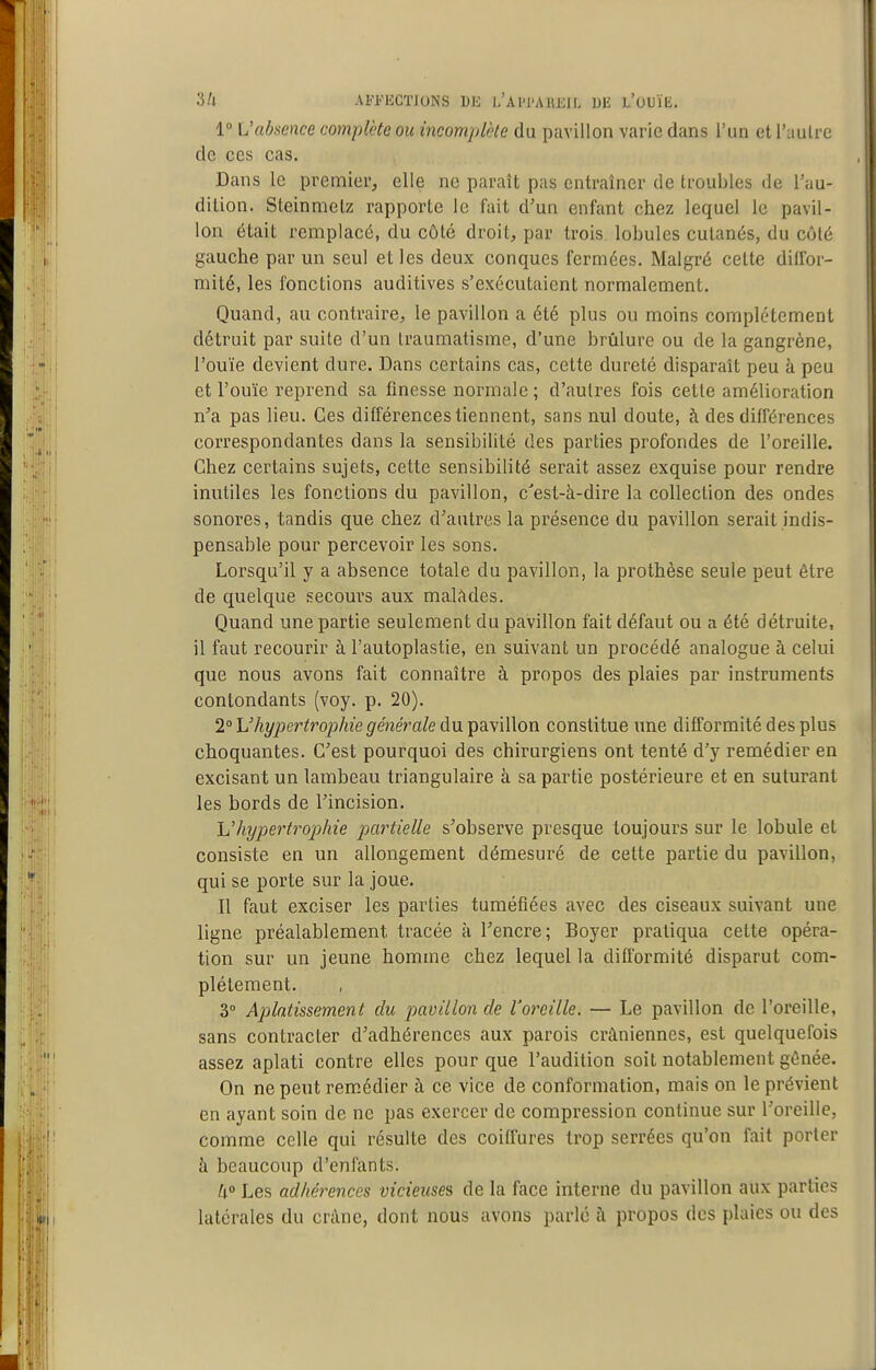 1° L'absence complète ou incomplcte du pavillon varie dans l'un et l'uulre de ces cas. Dans le premier, elle ne paraît pas entraîner de troubles de l'au- dition. Steinmelz rapporte le fait d'un enfant chez lequel le pavil- lon était remplacé, du côté droit, par trois lobules cutanés, du côté gauche par un seul et les deux conques fermées. Malgré cette dillbr- mité, les fonctions auditives s'exécutaient normalement. Quand, au contraire, le pavillon a été plus ou moins complètement détruit par suite d'un traumatisme, d'une brûlure ou de la gangrène, l'ouïe devient dure. Dans certains cas, cette dureté disparaît peu à peu et l'ouïe reprend sa finesse normale ; d'autres fois cette amélioration n'a pas lieu. Ces différences tiennent, sans nul doute, à des différences correspondantes dans la sensibilité des parties profondes de l'oreille. Chez certains sujets, cette sensibilité serait assez exquise pour rendre inutiles les fonctions du pavillon, c'est-à-dire la collection des ondes sonores, tandis que chez d'autres la présence du pavillon serait indis- pensable pour percevoir les sons. Lorsqu'il y a absence totale du pavillon, la prothèse seule peut être de quelque secours aux mal^ides. Quand une partie seulement du pavillon fait défaut ou a été détruite, il faut recourir à l'autoplastie, en suivant un procédé analogue à celui que nous avons fait connaître à propos des plaies par instruments contondants (voy. p. 20). 2° L'hypertrophie générale du pavillon constitue une difformité des plus choquantes. C'est pourquoi des chirurgiens ont tenté d'y remédier en excisant un lambeau triangulaire à sa partie postérieure et en suturant les bords de l'incision. li'hypertrophie p)artielle s'observe presque toujours sur le lobule et consiste en un allongement démesuré de cette partie du pavillon, qui se porte sur la joue. Il faut exciser les parties tuméfiées avec des ciseaux suivant une ligne préalablement tracée à l'encre; Boyer pratiqua cette opéra- tion sur un jeune homme chez lequel la difl'ormité disparut com- plètement. 3° Aplatissement du pavillon de l'oreille. — Le pavillon de l'oreille, sans contracter d'adhérences aux parois crâniennes, est quelquefois assez aplati contre elles pour que l'audition soit notablement gênée. On ne peut remédier à ce vice de conformation, mais on le prévient en ayant soin de ne pas exercer de compression continue sur l'oreille, comme celle qui résulte des coiffures trop serrées qu'on fait porter à beaucoup d'enfants. 4» Les adhérences vicieuses de la face interne du pavillon aux parties latérales du crâne, dont nous avons parlé à propos des plaies ou des