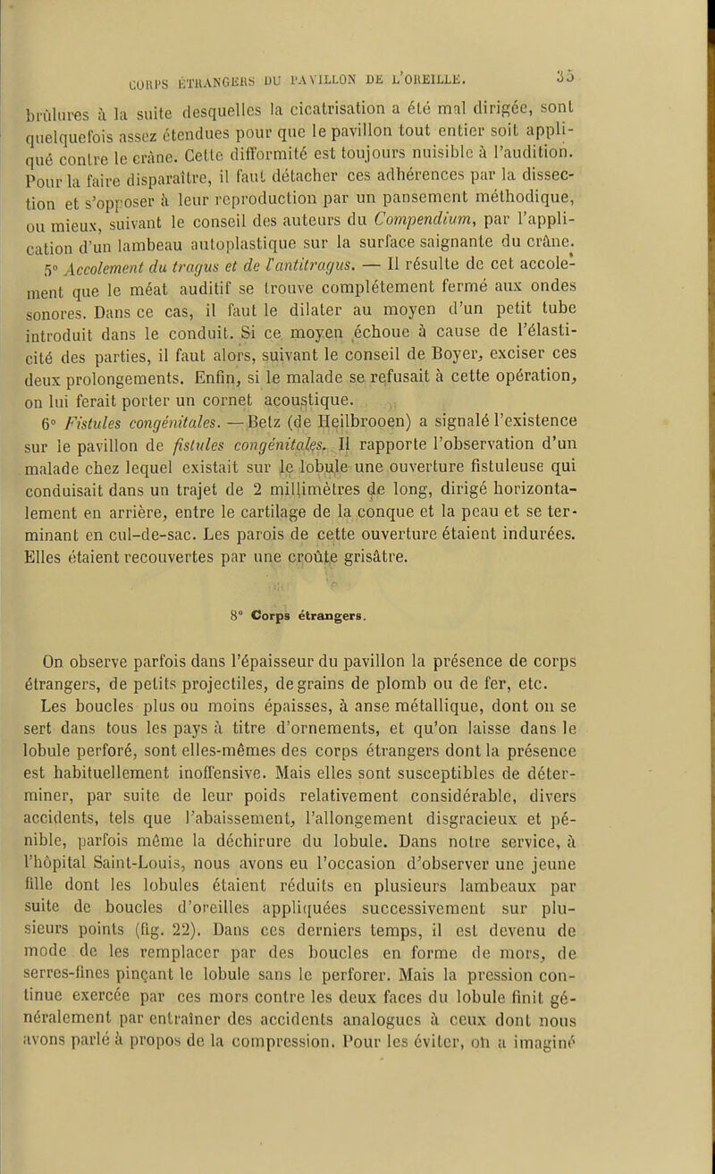 COUPS liTUANGliilS DU PAVILLON DE l'OUIîILLK. '^^ brûlures à la suite desquelles la cicatrisation a été mal dirigée, sont quelqueibis assez étendues pour que le pavillon tout entier soit appli- qué contre le crâne. Cette difformité est toujours nuisible à l'audition. Pour la faire disparaître, il faut détacher ces adhérences par la dissec- tion et s'opposer à leur reproduction par un pansement méthodique, ou mieux, suivant le conseil des auteurs du Compendium, par l'appli- cation d'un lambeau auLoplastique sur la surface saignante du crane^. 5° Accolement du fragus et de l'antitragus. — Il résulte de cet accote- ment que le méat auditif se trouve complètement fermé aux ondes sonores. Dans ce cas, il faut le dilater au moyen d'un petit tube introduit dans le conduit. Si ce moyen échoue à cause de l'élasti- cité des parties, il faut alors, suivant le conseil de Boyer, exciser ces deux prolongements. Enfin^ si le malade se refusait à cette opération, on lui ferait porter un cornet acoustique. 6 Fistules congénitales. — Betz (de Heilbrooen) a signalé l'existence sur le pavillon de fistules congénitales. Il rapporte l'observation d'un malade chez lequel existait sur le lobule une ouverture fistuleuse qui conduisait dans un trajet de 2 millimètres de long, dirigé horizonta- lement en arrière, entre le cartilage de la conque et la peau et se ter- minant en cul-de-sac. Les parois de cette ouverture étaient indurées. Elles étaient recouvertes par une croûte grisâtre. B° Corps étrangers. On observe parfois dans l'épaisseur du pavillon la présence de corps étrangers, de petits projectiles, de grains de plomb ou de fer, etc. Les boucles plus ou moins épaisses, à anse métallique, dont on se sert dans tous les pays à titre d'ornements, et qu'on laisse dans le lobule perforé, sont elles-mêmes des corps étrangers dont la présence est habituellement inoffensive. Mais elles sont susceptibles de déter- miner, par suite de leur poids relativement considérable, divers accidents, tels que l'abaissement, l'allongement disgracieux et pé- nible, parfois môme la déchirure du lobule. Dans notre service, à l'hôpital Saint-Louis, nous avons eu l'occasion d'observer une jeune fille dont les lobules étaient réduits en plusieurs lambeaux par suite de boucles d'oreilles appli(iuées successivement sur plu- sieurs points (fig. 22). Dans ces derniers temps, il est devenu de mode de les remplacer par des boucles en forme de mors, de serrcs-fmcs pinçant le lobule sans le perforer. Mais la pression con- tinue exercée par ces mors contre les doux faces du lobule finit gé- néralement par entraîner des accidents analogues à ceux dont nous avons parlé à propos de la compression. Pour les éviter, oli a imaginé