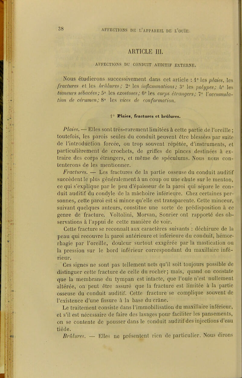 ARTICLE III. AFFECTIONS DU CONDUIT AUDITIF EXTERNE. Nous étudierons successivement dans cet article : 1» les plaies, les fractures et les ùrûlures ; 2 les inflammations; 3° les polypes; U° les tumeurs sébacées; 5° les exostoses; 6° les corps étrangers; 7 Vaccumula- tion de cérumen; 8 les vices de conformation. 1° Flaief, fractures et brûlures. Plaies. — Elles sont très-rarement limitées à cette partie de l'oreille ; toutefois, les parois seules du conduit peuvent être blessées par suite de l'introduction forcée, ou trop souvent répétée, d'instruments, et particulièrement de crochets, de griffes de pinces destinées à ex- traire des corps étrangers, et même de spéculums. Nous nous con- tenterons de les mentionner. Fractures. — Les fractures de la partie osseuse du conduit auditif succèdent le plus généralement à un coup ou une chute sur le menton, ce qui s'explique par le peu d'épaisseur de la paroi qui sépare le con- duit auditif du condyle de la mâchoire inférieure. Chez certaines per- sonneSj cette paroi est si mince qu'elle est transparente. Cette minceur, suivant quelques auteurs, constitue une sorte de prédisposition à ce genre de fracture. Voltolini, Morvan, Sonrier ont rapporté des ob- servations à l'appui de cette manière de voir. Cette fracture se reconnaît aux caractères suivants : déchirure de la peau qui recouvre la paroi antérieure et inférieure du conduit, hémor- rhagie par l'oreille, douleur surtout exagérée par la mastication ou la pression sur le bord inférieur correspondant du maxillaire infé- rieur. Ces signes ne sont pas tellement nets qu'il soit toujours possible de distinguer cette fracture de celle du rocher; mais, quand on constate que la membrane du tympan est intacte, que l'ouïe n'est nullement altérée, on peut être assuré que la fracture est limitée à la partie osseuse du conduit auditif. Cette fracture se complique souvent de l'existence d'une fissure à la base du crâne. Le traitement consiste dans l'immobilisation du maxillaire inférieur, et s'il est nécessaire de faire des lavages pour faciliter les pansements, on se contente de pousser dans le conduit auditif des injections d'eau tiède. Brûlures. — Elles ne présentent rien de particulier. Nous dirons