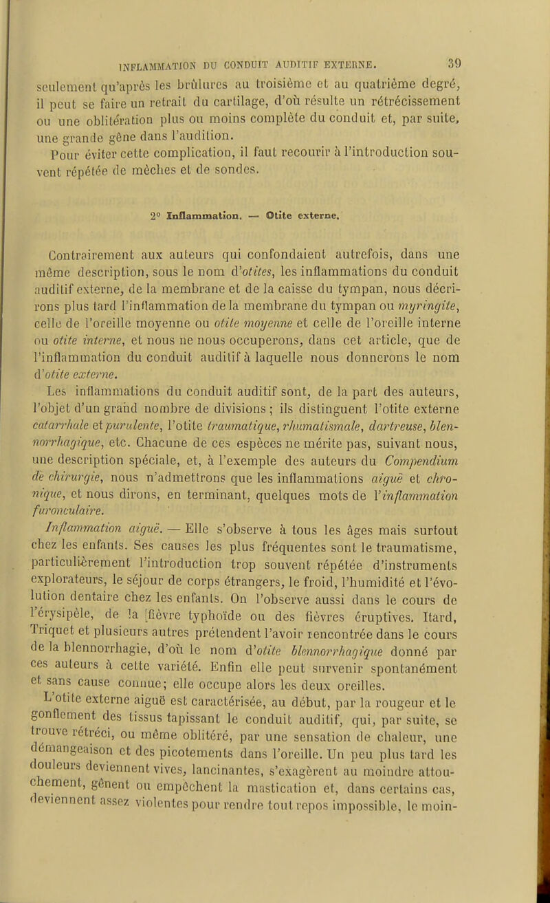 sculcivienl qu'aprôs les brûlures au troisième et au quatrième degré, il peut se faire un retrait du cartilage, d'oti résulte un rétrécissement ou une oblitération plus ou moins complète du conduit et, par suite, une grande gêne dans l'audition. Pour éviter cette complication, il faut recourir à l'introduction sou- vent répétée de mèches et de sondes. 2° Inflammation. — Otite externe. Contrairement aux auteurs qui confondaient autrefois, dans une même description, sous le nom d'otites, les inflammations du conduit auditif externe, de la membrane et de la caisse du tympan, nous décri- rons plus lard l'inflammation de la membrane du tympan ou myringite, celle de l'oreille moyenne ou otite moyenne et celle de l'oreille interne ou otite interne, et nous ne nous occuperons, dans cet article, que de l'inflammation du conduit auditif à laquelle nous donnerons le nom à'otite externe. Les inflammations du conduit auditif sont, de la part des auteurs, l'objet d'un graiid nombre de divisions ; ils distinguent l'otite externe catarrhule ni-purulente, l'otite ti^aumatique, rhumatismale, dartreuse, blen- noD'hagique, etc. Chacune de ces espèces ne mérite pas, suivant nous, une description spéciale, et, à l'exemple des auteurs du Compendium de chirurgie, nous n'admettrons que les inflammations aiguë et chro- nique, et nous dirons, en terminant, quelques mots de Vinflammation furonculaii'e. Inflammation aiguë. — Elle s'observe à tous les âges mais surtout chez les enfants. Ses causes les plus fréquentes sont le traumatisme, particulièrement l'introduction trop souvent répétée d'instruments explorateurs, le séjour de corps étrangers, le froid, l'humidité et l'évo- lution dentaire chez les enfants. On l'observe aussi dans le cours de l'érysipèle, de la [Qèvre typhoïde ou des fièvres éruptives. Itard, Triquet et plusieurs autres prétendent l'avoir rencontrée dans le cours de la blennorrhagie, d'oîi le nom d'otite blennorrhagique donné par ces auteurs à celte variété. Enfin elle peut survenir spontanément et sans cause connue; elle occupe alors les deux oreilles. L'otite externe aiguë est caractérisée, au début, par la rougeur et le gonflement des tissus tapissant le conduit auditif, qui, par suite, se trouve rétréci, ou même oblitéré, par une sensation de chaleur, une démangeaison et des picotements dans l'oreille. Un peu plus lard les douleurs deviennent vives, lancinantes, s'exagèrent au moindre attou- chement, gênent ou empêchent la mastication el, dans certains cas, deviennent assez violentes pour rendre tout repos impossible, le moin-