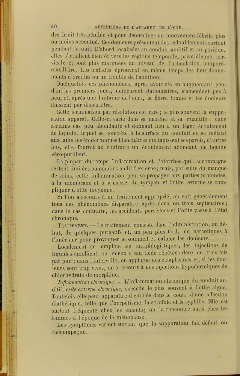 dre bruit très-pénible et pour déterminer un mouvement fébrile plus ou moins accentué. Ces douleurs présentent des redoublements surtout pendant la nuit. D'abord localisées au conduit auditif et au pavillon, elles s'irradient bientôt vers les régions temporale, parotidienne, cer- vicale et sont plus marquées au niveau de l'articulation temporo- maxillaire. Les malades éprouvent en même temps des bourdonne- ments d'oreilles ou un trouble de l'audition. Quelquefois ces phénomènes, après avoir été en augmentant pen- dant les premiers jours, demeurent stationnaires, s'amendent peu à peu, et, après une huitaine de Ijours, la fièvre tombe et les douleurs fmissent par disparaître. Cette terminaison par résolution est rare; le plus souvent la suppu- ration apparaît. Celle-ci varie dans sa marche et sa quantité : dans certains cas peu abondante et donnant lieu à un léger écoulement de liquide, lequel se concrète à la surface du conduit en se mêlant aux lamelles épidermiques blanchâtres qui tapissent ses parois, d'autres fois, elle fournit au contraire un écoulement abondant de liquide séro-purulent. La plupart du temps l'inflammation et l'otorrhée qui raccompagne restent limitées au conduit auditif externe; mais, par suite du manque de soins, cette inflammation peut se propager aux parties profondes, à la membrane et a la caisse du tympan et l'otite externe se com- pliquer d'otite moyenne. Si l'on a recours à un traitement approprié, on voit généralement tous ces phénomènes disparaître après deux ou trois septénaires; dans le cas contraire, les accidents persistent-et l'otite passe à l'état chronique. Traitement. —Le traitement consiste dans l'administration, au dé- but, de quelques purgatifs et, un peu plus tard, de narcotiques à l'intérieur pour provoquer le sommeil et calmer les douleurs. Localement on emploie les antiphlogistiques, les injections de liquides émollients ou mieux d'eau tiède répétées deux ou trois fois par jour; dans l'intervalle, on applique des cataplasmes et, si les dou- leurs sont trop vives, on a recours à des injections hypodermiques de chlorhydrate de morphine. Inflammation chronique. —L'inflammation chronique du conduit nn- ditiî, odte externe chronique, succède le plus souvent à l'otite aiguë. Toutefois elle peut apparaître d'emblée dans le cours d'une affection diathésique, telle que l'herpétisme, la scrofule et la syphilis. Elle est surtout fréquente chez les enfants; on la rencontre aussi chez les femmes à l'époque de la ménopause. Les symptômes varient suivant que la suppuration fait défaut ou l'accompagne.