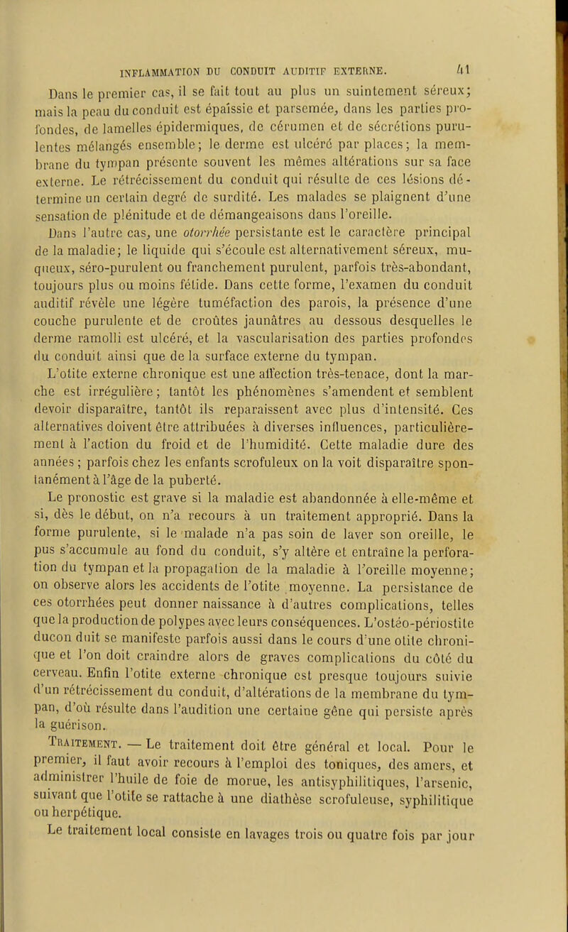 Dans le premier cas, il se fait tout au plus un suintement séreux; mais la peau du conduit est épaissie et parsemée, dans les parties pro- i'ondes, de lamelles épidermiques, de cérumen et de sécrétions puru- lentes mélangés ensemble; le derme est ulcéré par places; la mem- brane du tympan présente souvent les mêmes altérations sur sa face externe. Le rétrécissement du conduit qui résulte de ces lésions dé- termine un certain degré de surdité. Les malades se plaignent d'une sensation de plénitude et de démangeaisons dans l'oreille. Dans l'autre cas, une otorrhée persistante est le caractère principal de la maladie; le liquide qui s'écoule est alternativement séreux, mu- queux, séro-purulent ou franchement purulent, parfois très-abondant, toujours plus ou moins fétide. Dans cette forme, l'examen du conduit auditif révèle une légère tuméfaction des parois, la présence d'une couche purulente et de croûtes jaunâtres au dessous desquelles le derme ramolli est ulcéré, et la vascularisation des parties profondes du conduit ainsi que de la surface externe du tympan. L'otite externe chronique est une alFection très-tenace, dont la mar- che est irrégulière; tantôt les phénomènes s'amendent et semblent devoir disparaître, tantôt ils reparaissent avec plus d'intensité. Ces alternatives doivent être attribuées à diverses influences, particulière- ment à l'action du froid et de l'humidité. Cette maladie dure des années ; parfois chez les enfants scrofuleux on la voit disparaître spon- tanément à l'âge de la puberté. Le pronostic est grave si la maladie est abandonnée à elle-même et si, dès le début, on n'a recours à un traitement approprié. Dans la forme purulente, si le malade n'a pas soin de laver son oreille, le pus s'accumule au fond du conduit, s'y altère et entraîne la perfora- tion du tympan et la propagation de la maladie à l'oreille moyenne; on observe alors les accidents de l'otite moyenne. La persistance de ces otorrhées peut donner naissance îi d'autres complications, telles que la production de polypes avec leurs conséquences. L'ostéo-périostite ducon duit se manifeste parfois aussi dans le cours d'une otite chroni- que et l'on doit craindre alors de graves complications du côté du cerveau. Enfin l'otite externe chronique est presque toujours suivie d'un rétrécissement du conduit, d'altérations de la membrane du tym- pan, d'où résulte dans l'audition une certaine gêne qui persiste après la guérison. Traitement. — Le traitement doit être général et local. Pour le premier, il faut avoir recours à l'emploi des toniques, des amers, et administrer l'huile de foie de morue, les antisyphilitiques, l'arsenic, suivant que l'otite se rattache à une diathèse scrofuleuse, syphilitique ou herpétique. Le traitement local consiste en lavages trois ou quatre fois par jour