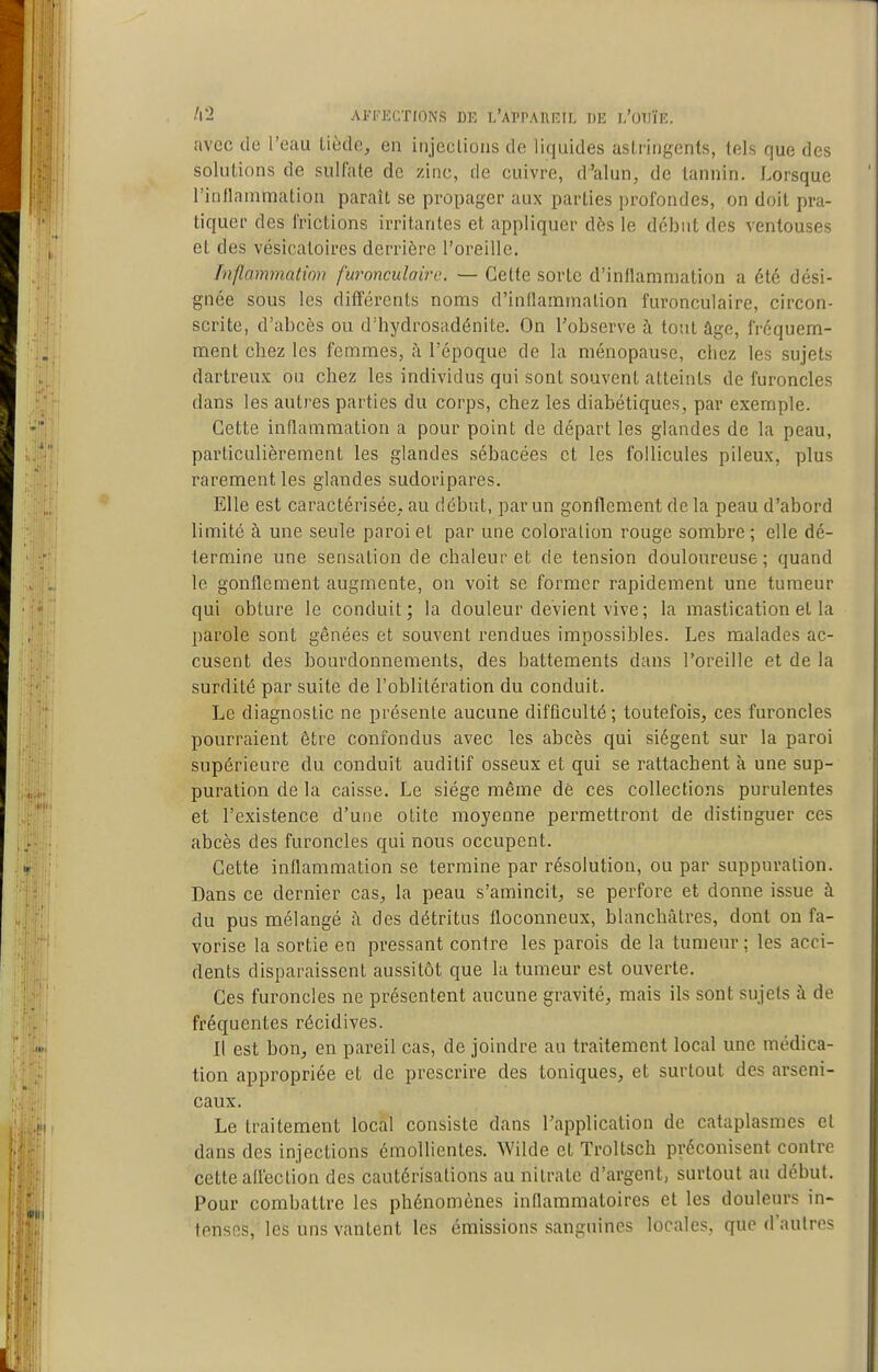 AITECTIONS DE L'APPAÏÏEIL 1)E }.'0^riP.. avec do l'eau tiède, en injections de liquides astringents, tels que des solutions de sulfate de zinc, de cuivre, d'alun, de tannin. Lorsque l'inllainmation paraît se propager aux parties profondes, on doit pra- tiquer des frictions irritantes et appliquer dès le début des ventouses et des vésicatoires derrière l'oreille. Inflammation furonculaire. — Cette sorte d'inflammation a été dési- gnée sous les dififércnts noms d'inflammation furonculaire, circon- scrite, d'abcès ou d'hydrosadénite. On l'observe à tout âge, fréquem- ment chez les femmes, i\ l'époque de la ménopause, chez les sujets dartreux ou chez les individus qui sont souvent atteints de furoncles dans les autres parties du corps, chez les diabétiques, par exemple. Cette innammation a pour point de départ les glandes de la peau, particulièrement les glandes sébacées et les follicules pileux, plus rarement les glandes sudoripares. Elle est caractérisée, au début, par un gonflement de la peau d'abord limité à une seule paroi et par une coloration rouge sombre ; elle dé- termine une sensation de chaleur et de tension douloureuse; quand le gonflement augmente, on voit se former rapidement une tumeur qui obture le conduit; la douleur devient vive ; la mastication et la parole sont gênées et souvent rendues impossibles. Les malades ac- cusent des bourdonnements, des battements dans Toreille et de la surdité par suite de l'oblitération du conduit. Le diagnostic ne présente aucune difficulté ; toutefois, ces furoncles pourraient être confondus avec les abcès qui siègent sur la paroi supérieure du conduit auditif osseux et qui se rattachent à une sup- puration de la caisse. Le siège même dé ces collections purulentes et l'existence d'une otite moyenne permettront de distinguer ces abcès des furoncles qui nous occupent. Cette inflammation se termine par résolution, ou par suppuration. Dans ce dernier cas, la peau s'amincit, se perfore et donne issue à du pus mélangé ;i des détritus floconneux, blanchâtres, dont on fa- vorise la sortie en pressant contre les parois de la tumeur ; les acci- dents disparaissent aussitôt que la tumeur est ouverte. Ces furoncles ne présentent aucune gravité, mais ils sont sujets à de fréquentes récidives. Il est bon, en pareil cas, de joindre au traitement local une médica- tion appropriée et de prescrire des toniques, et surtout des arseni- caux. Le traitement local consiste dans l'application de cataplasmes et dans des injections émollientes. Wilde et Troltsch préconisent contre cette adection des cautérisations au nitrate d'argent, surtout au début. Pour combattre les phénomènes indammatoires et les douleurs in- tensos, les uns vantent les émissions sanguines locales, que d'autres